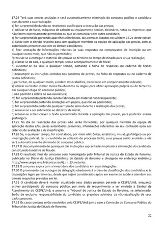 17.24 Terá suas provas anuladas e será automaticamente eliminado do concurso público o candidato
que, durante a sua realização:
a) for surpreendido dando ou recebendo auxílio para a execução das provas;
b) utilizar-se de livros, máquinas de calcular ou equipamento similar, dicionário, notas ou impressos que
não forem expressamente permitidos ou que se comunicar com outro candidato;
c) for surpreendido portando aparelhos eletrônicos, tais como os listados no subitem 17.21 deste edital;
d) faltar com o devido respeito para com qualquer membro da equipe de aplicação das provas, com as
autoridades presentes ou com os demais candidatos;
e) fizer anotação de informações relativas às suas respostas no comprovante de inscrição ou em
qualquer outro meio, que não os permitidos;
f) recusar-se a entregar o material das provas ao término do tempo destinado para a sua realização;
g) afastar-se da sala, a qualquer tempo, sem o acompanhamento de fiscal;
h) ausentar-se da sala, a qualquer tempo, portando a folha de respostas ou caderno de textos
definitivos;
i) descumprir as instruções contidas nos cadernos de provas, na folha de respostas ou no caderno de
textos definitivos;
j) perturbar, de qualquer modo, a ordem dos trabalhos, incorrendo em comportamento indevido;
k) utilizar ou tentar utilizar meios fraudulentos ou ilegais para obter aprovação própria ou de terceiros,
em qualquer etapa do concurso público;
l) não permitir a coleta de sua assinatura;
m) for surpreendido portando caneta fabricada em material não transparente;
n) for surpreendido portando anotações em papéis, que não os permitidos;
o) for surpreendido portando qualquer tipo de arma durante a realização das provas;
p) recusar-se a ser submetido ao detector de metal;
q) recusar-se a transcrever o texto apresentado durante a aplicação das provas, para posterior exame
grafológico.
17.25 No dia de realização das provas não serão fornecidas, por qualquer membro da equipe de
aplicação destas e/ou pelas autoridades presentes, informações referentes ao seu conteúdo e/ou aos
critérios de avaliação e de classificação.
17.26 Se, a qualquer tempo, for constatado, por meio eletrônico, estatístico, visual, grafológico ou por
investigação policial, ter o candidato se utilizado de processo ilícito, suas provas serão anuladas e ele
será automaticamente eliminado do concurso público.
17.27 O descumprimento de quaisquer das instruções supracitadas implicará a eliminação do candidato,
constituindo tentativa de fraude.
17.28 O resultado final do concurso será homologado pelo Tribunal de Justiça do Estado de Roraima,
publicado no Diário da Justiça Eletrônico do Estado de Roraima e divulgado no endereço eletrônico
http://www.cespe.unb.br/concursos/tj_rr_13_notarios.
17.29 O concurso expira com a investidura dos candidatos em suas delegações.
17.30 O provimento das outorgas de delegação obedecerá à ordem de classificação dos candidatos e às
disposições legais pertinentes, desde que sejam considerados aptos em exame de saúde e atendam aos
demais requisitos previstos em lei.
17.31 O candidato deverá manter atualizado seus dados pessoais perante o CESPE/UnB, enquanto
estiver participando do concurso público, por meio de requerimento a ser enviado à Central de
Atendimento do CESPE/UnB, e perante o Tribunal de Justiça do Estado de Roraima, se selecionado.
Serão de exclusiva responsabilidade do candidato os prejuízos advindos da não-atualização de seus
dados pessoais.
17.32 Os casos omissos serão resolvidos pelo CESPE/UnB junto com a Comissão do Concurso Público do
Tribunal de Justiça do Estado de Roraima.

                                                                                                       22
 