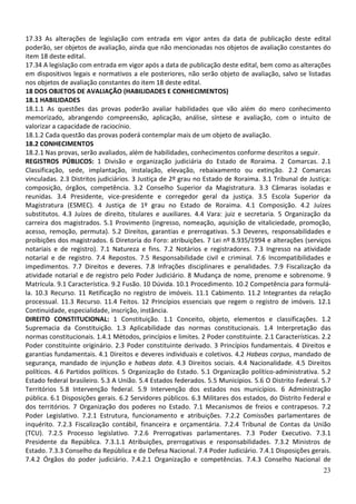 17.33 As alterações de legislação com entrada em vigor antes da data de publicação deste edital
poderão, ser objetos de avaliação, ainda que não mencionadas nos objetos de avaliação constantes do
item 18 deste edital.
17.34 A legislação com entrada em vigor após a data de publicação deste edital, bem como as alterações
em dispositivos legais e normativos a ele posteriores, não serão objeto de avaliação, salvo se listadas
nos objetos de avaliação constantes do item 18 deste edital.
18 DOS OBJETOS DE AVALIAÇÃO (HABILIDADES E CONHECIMENTOS)
18.1 HABILIDADES
18.1.1 As questões das provas poderão avaliar habilidades que vão além do mero conhecimento
memorizado, abrangendo compreensão, aplicação, análise, síntese e avaliação, com o intuito de
valorizar a capacidade de raciocínio.
18.1.2 Cada questão das provas poderá contemplar mais de um objeto de avaliação.
18.2 CONHECIMENTOS
18.2.1 Nas provas, serão avaliados, além de habilidades, conhecimentos conforme descritos a seguir.
REGISTROS PÚBLICOS: 1 Divisão e organização judiciária do Estado de Roraima. 2 Comarcas. 2.1
Classificação, sede, implantação, instalação, elevação, rebaixamento ou extinção. 2.2 Comarcas
vinculadas. 2.3 Distritos judiciários. 3 Justiça de 2º grau no Estado de Roraima. 3.1 Tribunal de Justiça:
composição, órgãos, competência. 3.2 Conselho Superior da Magistratura. 3.3 Câmaras isoladas e
reunidas. 3.4 Presidente, vice-presidente e corregedor geral da justiça. 3.5 Escola Superior da
Magistratura (ESMEC). 4 Justiça de 1º grau no Estado de Roraima. 4.1 Composição. 4.2 Juízes
substitutos. 4.3 Juízes de direito, titulares e auxiliares. 4.4 Vara: juiz e secretaria. 5 Organização da
carreira dos magistrados. 5.1 Provimento (ingresso, nomeação, aquisição de vitaliciedade, promoção,
acesso, remoção, permuta). 5.2 Direitos, garantias e prerrogativas. 5.3 Deveres, responsabilidades e
proibições dos magistrados. 6 Diretoria do Foro: atribuições. 7 Lei nº 8.935/1994 e alterações (serviços
notariais e de registro). 7.1 Natureza e fins. 7.2 Notários e registradores. 7.3 Ingresso na atividade
notarial e de registro. 7.4 Repostos. 7.5 Responsabilidade civil e criminal. 7.6 Incompatibilidades e
impedimentos. 7.7 Direitos e deveres. 7.8 Infrações disciplinares e penalidades. 7.9 Fiscalização da
atividade notarial e de registro pelo Poder Judiciário. 8 Mudança de nome, prenome e sobrenome. 9
Matrícula. 9.1 Característica. 9.2 Fusão. 10 Dúvida. 10.1 Procedimento. 10.2 Competência para formulá-
la. 10.3 Recurso. 11 Retificação no registro de imóveis. 11.1 Cabimento. 11.2 Integrantes da relação
processual. 11.3 Recurso. 11.4 Feitos. 12 Princípios essenciais que regem o registro de imóveis. 12.1
Continuidade, especialidade, inscrição, instância.
DIREITO CONSTITUCIONAL: 1 Constituição. 1.1 Conceito, objeto, elementos e classificações. 1.2
Supremacia da Constituição. 1.3 Aplicabilidade das normas constitucionais. 1.4 Interpretação das
normas constitucionais. 1.4.1 Métodos, princípios e limites. 2 Poder constituinte. 2.1 Características. 2.2
Poder constituinte originário. 2.3 Poder constituinte derivado. 3 Princípios fundamentais. 4 Direitos e
garantias fundamentais. 4.1 Direitos e deveres individuais e coletivos. 4.2 Habeas corpus, mandado de
segurança, mandado de injunção e habeas data. 4.3 Direitos sociais. 4.4 Nacionalidade. 4.5 Direitos
políticos. 4.6 Partidos políticos. 5 Organização do Estado. 5.1 Organização político-administrativa. 5.2
Estado federal brasileiro. 5.3 A União. 5.4 Estados federados. 5.5 Municípios. 5.6 O Distrito Federal. 5.7
Territórios 5.8 Intervenção federal. 5.9 Intervenção dos estados nos municípios. 6 Administração
pública. 6.1 Disposições gerais. 6.2 Servidores públicos. 6.3 Militares dos estados, do Distrito Federal e
dos territórios. 7 Organização dos poderes no Estado. 7.1 Mecanismos de freios e contrapesos. 7.2
Poder Legislativo. 7.2.1 Estrutura, funcionamento e atribuições. 7.2.2 Comissões parlamentares de
inquérito. 7.2.3 Fiscalização contábil, financeira e orçamentária. 7.2.4 Tribunal de Contas da União
(TCU). 7.2.5 Processo legislativo. 7.2.6 Prerrogativas parlamentares. 7.3 Poder Executivo. 7.3.1
Presidente da República. 7.3.1.1 Atribuições, prerrogativas e responsabilidades. 7.3.2 Ministros de
Estado. 7.3.3 Conselho da República e de Defesa Nacional. 7.4 Poder Judiciário. 7.4.1 Disposições gerais.
7.4.2 Órgãos do poder judiciário. 7.4.2.1 Organização e competências. 7.4.3 Conselho Nacional de
                                                                                                        23
 