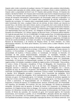 Imposto sobre renda e proventos de qualquer natureza. 9.4 Imposto sobre produtos industrializados.
9.5 Imposto sobre operações de crédito, câmbio, seguro ou relativas a títulos e valores mobiliários. 9.6
Imposto sobre a propriedade territorial rural. 9.7 Imposto sobre grandes fortunas. 10 Impostos dos
estados e do Distrito Federal. 10.1 Imposto sobre transmissão causa mortis e doação de quaisquer bens
ou direitos. 10.2 Imposto sobre operações relativas à circulação de mercadorias e sobre prestações de
serviços de transporte interestadual e intermunicipal e de comunicação, ainda que as operações e as
prestações se iniciem no exterior. 10.3 Imposto sobre propriedade de veículos automotores. 11
Impostos dos municípios. 11.1 Imposto sobre a propriedade predial e territorial urbana. 11.2 Imposto
sobre transmissão inter vivos, a qualquer título, por ato oneroso, de bens imóveis, por natureza ou
acessão física, e de direitos reais sobre imóveis, exceto os de garantia, bem como cessão de direitos a
sua aquisição. 11.3 Imposto sobre serviços de qualquer natureza. 12 Processo administrativo tributário.
12.1 Princípios básicos. 12.2 Acepções e espécies. 12.3 Determinação e exigência do crédito tributário.
12.4 Representação fiscal para fins penais. 12.5 Delegacias da Receita Federal de Julgamento. 12.6
Conselhos de contribuintes. 12.7 Câmara Superior de Recursos Fiscais. 13 Processo judicial tributário.
13.1 Ação de execução fiscal. 13.2 Lei nº 6.830/1980. 13.3 Ação cautelar fiscal. 13.4 Ação declaratória da
inexistência de relação jurídico-tributária. 13.5 Ação anulatória de débito fiscal. 13.6 Mandado de
segurança. 13.7 Ação de repetição de indébito. 13.8 Ação de consignação em pagamento. 13.9 Ações de
controle de constitucionalidade. 13.10 Ação civil pública. 14 Lei Complementar nº 123/2006 (Estatuto
Nacional da Microempresa e da Empresa de Pequeno Porte). 15 Ilícito tributário. 15.1 Ilícito
administrativo tributário. 15.2 Ilícito penal tributário. 15.3 Crimes contra a ordem tributária. 15.4 Lei
nº 8.137/1990.
DIREITO CIVIL: 1 Lei de introdução às normas do direito brasileiro. 1.1 Vigência, aplicação, interpretação
e integração das leis. 1.2 Conflito das leis no tempo. 1.3 Eficácia da lei no espaço. 2 Pessoas naturais. 2.1
Existência. 2.2 Personalidade. 2.3 Capacidade. 2.4 Nome. 2.5 Estado. 2.6 Domicílio. 2.7 Direitos da
personalidade. 2.8 Ausência. 3 Pessoas jurídicas. 3.1 Constituição. 3.2 Extinção. 3.3 Domicílio. 3.4
Sociedades de fato, grupos despersonalizados, associações. 3.5 Sociedades, fundações. 3.6
Desconsideração da personalidade jurídica. 3.7 Responsabilidade. 4 Bens. 4.1 Diferentes classes. 5 Ato
jurídico. 5.1 Fato e ato jurídico. 6 Negócio jurídico. 6.1 Disposições gerais. 6.2 Classificação,
interpretação. 6.3 Elementos. 6.4 Representação, condição. 6.5 Termo. 6.6 Encargo. 6.7 Defeitos do
negócio jurídico. 6.8 Validade, invalidade e nulidade do negócio jurídico. 6.9 Simulação. 7 Atos jurídicos.
7.1 Lícitos e ilícitos. 8 Prescrição e decadência. 9 Prova. 10 Obrigações. 10.1 Características. 10.2
Obrigações de dar. 10.3 Obrigações de fazer e de não fazer. 10.4 Obrigações alternativas. 10.5
Obrigações divisíveis e indivisíveis. 10.6 Obrigações solidárias. 10.7 Obrigações civis e naturais,
obrigações de meio, de resultado e de garantia. 10.8 Obrigações de execução instantânea, diferida e
continuada. 10.9 Obrigações puras e simples, condicionais, a termo e modais. 10.10 Obrigações líquidas
e ilíquidas. 10.11 Obrigações principais e acessórias. 10.12 Transmissão das obrigações. 10.13
Adimplemento e extinção das obrigações. 10.14 Inadimplemento das obrigações. 11 Contratos. 11.1
Contratos em geral. 11.2 Disposições gerais. 11.3 Extinção. 11.4 Espécies de contratos regulados no
Código Civil. 12 Atos unilaterais. 13 Títulos de crédito. 13.1 Disposições gerais. 13.2 Títulos ao portador,
à ordem e nominativos. 14 Responsabilidade civil. 15 Preferências e privilégios creditórios. 16
Empresário. 17 Direito de empresa. 17.1 Estabelecimento. 18 Posse. 19 Direitos reais. 19.1 Propriedade.
19.2 Superfície. 19.3 Servidões. 19.4 Usufruto. 19.5 Uso. 19.6 Habitação. 19.7 Direito do promitente
comprador. 20 Direitos reais de garantia. 21 Direito de família. 21.1 Casamento. 21.2 Relações de
parentesco. 21.3 Regime de bens entre os cônjuges. 21.4 Usufruto e administração dos bens de filhos
menores. 21.5 Alimentos. 21.6 Bem de família. 21.7 União estável. 21.8 Concubinato. 21.9 Tutela. 21.10
Curatela. 22 Direito das sucessões. 22.1 Sucessão em geral. 22.2 Sucessão legítima. 22.3 Sucessão
testamentária. 22.4 Inventário e partilha. 23 Lei nº 8.078/1990 e alterações (Direito das relações de
consumo). 23.1 Consumidor. 23.2 Fornecedor, produto e serviço. 23.3 Direitos básicos do consumidor.
23.4 Qualidade de produtos e serviços, prevenção e reparação dos danos. 23.5 Práticas comerciais. 23.6
                                                                                                          26
 