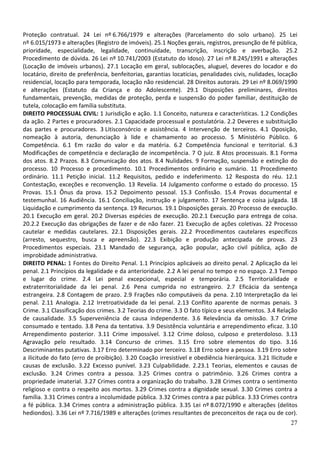 Proteção contratual. 24 Lei nº 6.766/1979 e alterações (Parcelamento do solo urbano). 25 Lei
nº 6.015/1973 e alterações (Registro de imóveis). 25.1 Noções gerais, registros, presunção de fé pública,
prioridade, especialidade, legalidade, continuidade, transcrição, inscrição e averbação. 25.2
Procedimento de dúvida. 26 Lei nº 10.741/2003 (Estatuto do Idoso). 27 Lei nº 8.245/1991 e alterações
(Locação de imóveis urbanos). 27.1 Locação em geral, sublocações, aluguel, deveres do locador e do
locatário, direito de preferência, benfeitorias, garantias locatícias, penalidades civis, nulidades, locação
residencial, locação para temporada, locação não residencial. 28 Direitos autorais. 29 Lei nº 8.069/1990
e alterações (Estatuto da Criança e do Adolescente). 29.1 Disposições preliminares, direitos
fundamentais, prevenção, medidas de proteção, perda e suspensão do poder familiar, destituição de
tutela, colocação em família substituta.
DIREITO PROCESSUAL CIVIL: 1 Jurisdição e ação. 1.1 Conceito, natureza e características. 1.2 Condições
da ação. 2 Partes e procuradores. 2.1 Capacidade processual e postulatória. 2.2 Deveres e substituição
das partes e procuradores. 3 Litisconsórcio e assistência. 4 Intervenção de terceiros. 4.1 Oposição,
nomeação à autoria, denunciação à lide e chamamento ao processo. 5 Ministério Público. 6
Competência. 6.1 Em razão do valor e da matéria. 6.2 Competência funcional e territorial. 6.3
Modificações de competência e declaração de incompetência. 7 O juiz. 8 Atos processuais. 8.1 Forma
dos atos. 8.2 Prazos. 8.3 Comunicação dos atos. 8.4 Nulidades. 9 Formação, suspensão e extinção do
processo. 10 Processo e procedimento. 10.1 Procedimentos ordinário e sumário. 11 Procedimento
ordinário. 11.1 Petição inicial. 11.2 Requisitos, pedido e indeferimento. 12 Resposta do réu. 12.1
Contestação, exceções e reconvenção. 13 Revelia. 14 Julgamento conforme o estado do processo. 15
Provas. 15.1 Ônus da prova. 15.2 Depoimento pessoal. 15.3 Confissão. 15.4 Provas documental e
testemunhal. 16 Audiência. 16.1 Conciliação, instrução e julgamento. 17 Sentença e coisa julgada. 18
Liquidação e cumprimento da sentença. 19 Recursos. 19.1 Disposições gerais. 20 Processo de execução.
20.1 Execução em geral. 20.2 Diversas espécies de execução. 20.2.1 Execução para entrega de coisa.
20.2.2 Execução das obrigações de fazer e de não fazer. 21 Execução de ações coletivas. 22 Processo
cautelar e medidas cautelares. 22.1 Disposições gerais. 22.2 Procedimentos cautelares específicos
(arresto, sequestro, busca e apreensão). 22.3 Exibição e produção antecipada de provas. 23
Procedimentos especiais. 23.1 Mandado de segurança, ação popular, ação civil pública, ação de
improbidade administrativa.
DIREITO PENAL: 1 Fontes do Direito Penal. 1.1 Princípios aplicáveis ao direito penal. 2 Aplicação da lei
penal. 2.1 Princípios da legalidade e da anterioridade. 2.2 A lei penal no tempo e no espaço. 2.3 Tempo
e lugar do crime. 2.4 Lei penal excepcional, especial e temporária. 2.5 Territorialidade e
extraterritorialidade da lei penal. 2.6 Pena cumprida no estrangeiro. 2.7 Eficácia da sentença
estrangeira. 2.8 Contagem de prazo. 2.9 Frações não computáveis da pena. 2.10 Interpretação da lei
penal. 2.11 Analogia. 2.12 Irretroatividade da lei penal. 2.13 Conflito aparente de normas penais. 3
Crime. 3.1 Classificação dos crimes. 3.2 Teorias do crime. 3.3 O fato típico e seus elementos. 3.4 Relação
de causalidade. 3.5 Superveniência de causa independente. 3.6 Relevância da omissão. 3.7 Crime
consumado e tentado. 3.8 Pena da tentativa. 3.9 Desistência voluntária e arrependimento eficaz. 3.10
Arrependimento posterior. 3.11 Crime impossível. 3.12 Crime doloso, culposo e preterdoloso. 3.13
Agravação pelo resultado. 3.14 Concurso de crimes. 3.15 Erro sobre elementos do tipo. 3.16
Descriminantes putativas. 3.17 Erro determinado por terceiro. 3.18 Erro sobre a pessoa. 3.19 Erro sobre
a ilicitude do fato (erro de proibição). 3.20 Coação irresistível e obediência hierárquica. 3.21 Ilicitude e
causas de exclusão. 3.22 Excesso punível. 3.23 Culpabilidade. 2.23.1 Teorias, elementos e causas de
exclusão. 3.24 Crimes contra a pessoa. 3.25 Crimes contra o patrimônio. 3.26 Crimes contra a
propriedade imaterial. 3.27 Crimes contra a organização do trabalho. 3.28 Crimes contra o sentimento
religioso e contra o respeito aos mortos. 3.29 Crimes contra a dignidade sexual. 3.30 Crimes contra a
família. 3.31 Crimes contra a incolumidade pública. 3.32 Crimes contra a paz pública. 3.33 Crimes contra
a fé pública. 3.34 Crimes contra a administração pública. 3.35 Lei nº 8.072/1990 e alterações (delitos
hediondos). 3.36 Lei nº 7.716/1989 e alterações (crimes resultantes de preconceitos de raça ou de cor).
                                                                                                         27
 