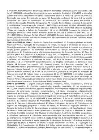 3.37 Lei nº 9.455/1997 (crimes de tortura) 3.38 Lei nº 9.034/1995 e alterações (crime organizado). 3.39
Lei nº 9.605/1998 e alterações (crimes contra o meio ambiente) 3.40 Lei nº 9.503/1997 e alterações
(crimes de trânsito) 4 Imputabilidade penal. 5 Concurso de pessoas. 6 Penas. 6.1 Espécies de penas. 6.2
Cominação das penas. 6.3 Aplicação da pena. 6.4 Suspensão condicional da pena. 6.5 Livramento
condicional. 6.6 Efeitos da condenação. 6.7 Reabilitação. 6.8 Execução das penas em espécie e
incidentes de execução. 7 Medidas de segurança. 7.1 Execução das medidas de segurança. 8 Ação penal.
9 Punibilidade e causas de extinção. 10 Lei nº 11.343/2006 (Lei Antidrogas). 11 Lei nº 4.898/1965 (abuso
de autoridade). 12 Lei nº 10.826/2003 e alterações (Estatuto do Desarmamento). 13 Lei nº 8.078/1990
(Código de Proteção e Defesa do Consumidor). 14 Lei nº 9.613/1998 (Lavagem de dinheiro). 15
Convenção americana sobre direitos humanos (Pacto de São José e Decreto nº 678/1992). 16 Lei
nº 11.340/2006 (Lei Maria da Penha). 17 Lei nº 8.069/1990 (Estatuto da Criança e do Adolescente). 18
Disposições constitucionais aplicáveis ao direito penal. 19 Entendimento dos tribunais superiores acerca
dos institutos de Direito Penal.
DIREITO PROCESSUAL PENAL: 1 Fontes do Direito Processual Penal. 1.1 Princípios aplicáveis ao Direito
Processual Penal. 2 Aplicação da lei processual no tempo, no espaço e em relação às pessoas. 2.1
Disposições preliminares do Código de Processo Penal. 3 Inquérito policial. 4 Processo, procedimento e
relação jurídica processual. 4.1 Elementos identificadores da relação processual. 4.2 Formas do
procedimento. 4.3 Princípios gerais e informadores do processo. 4.4 Pretensão punitiva. 4.5 Tipos de
processo penal. 4.6 Jurisdição. 5 Ação penal. 6 Ação civil. 7 Competência. 8 Questões e processos
incidentes. 9 Prova. 9.1 Lei nº 9.296/1996 (interceptação telefônica). 10 Juiz, Ministério Público, acusado
e defensor. 10.1 Assistentes e auxiliares da Justiça. 10.2 Atos de terceiros. 11 Prisão e liberdade
provisória. 11.1 Lei nº 7.960/1989 (prisão temporária). 12 Citações e intimações. 13 Sentença e coisa
julgada. 14 Processos em espécie. 14.1 Processo comum. 14.2 Processos especiais. 14.3 Lei
nº 8.038/1990 (normas procedimentais para os processos perante o Superior Tribunal de Justiça e o
Supremo Tribunal Federal). 15 Lei nº 9.099/1995 e alterações e Lei nº 10.259/2001 e alterações
(juizados especiais criminais). 16 Prazos. 16.1 Características, princípios e contagem. 17 Nulidades. 18
Recursos em geral. 19 Habeas corpus e seu processo. 20 Lei nº 7.210/1984 e alterações (execução
penal). 21 Relações jurisdicionais com autoridade estrangeira. 22 Disposições gerais do Código de
Processo Penal. 23 Disposições constitucionais aplicáveis ao direito processual penal. 24 Entendimento
dos tribunais superiores acerca dos institutos de direito processual penal.
DIREITO COMERCIAL: 1 Origem, evolução histórica, autonomia, fontes, características, teoria da
empresa, empresário. 1.1 Conceito, caracterização, inscrição, capacidade. 1.2 Lei complementar
nº 123/2006 (empresário individual, pequeno empresário, microempresa e empresa de pequeno porte):
prepostos do empresário, institutos complementares. 1.3 Nome empresarial, estabelecimento
empresarial, escrituração. 2 Registro de empresa. 2.1 Órgãos do registro de empresa. 2.2 Atos do
registro de empresa. 2.3 Processo decisório do registro de empresa. 2.4 Inatividade da empresa. 2.5
Empresário irregular. 2.6 Lei nº 8.934/1994 e suas alterações. 3 Lei nº 9.279/1996 (propriedade
industrial). 3.1 Instituto Nacional da Propriedade Industrial. 3.2 Propriedade industrial e direitos
autorais. 3.3 Patentes. 3.4 Desenho industrial. 3.5 Marca. 3.6 Espécies de marca. 3.7 Procedimento de
registro. 3.8 Indicações geográficas. 4 Títulos de crédito. 4.1 Histórico da legislação cambiária. 4.2
Conceito de título de crédito. 4.3 Características e princípios informadores. 4.4 Classificação dos títulos
de crédito. 4.5 Letra de câmbio. 4.6 Nota promissória. 4.7 Cheque. 4.8 Duplicata. 4.9 Endosso. 4.10 Aval.
4.11 Título de crédito comercial. 4.12 Título de crédito industrial. 4.13 Título de crédito à exportação.
4.14 Título de crédito rural. 4.15 Título de crédito imobiliário. 4.16 Título de crédito bancário. 4.17 Letra
de arrendamento mercantil. 5 Ação cambial. 5.1 ação de regresso. 5.2 Inoponibilidade de exceções. 5.3
Responsabilidade patrimonial e fraude à execução. 5.4 Embargos do devedor. 5.5 Ação de anulação e
substituição de título. 6 Protesto de títulos e outros documentos de dívida. 6.1 Legislação. 6.2
Modalidades. 6.3 Procedimento. 6.4 Efeitos. 6.5 Ações judiciais envolvendo o protesto. 7 Direito
societário. 7.1 Sociedade empresária: conceito, terminologia, ato constitutivo. 7.2 Sociedades simples e
                                                                                                          28
 