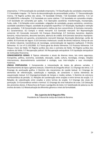 empresárias. 7.3 Personalização da sociedade empresária. 7.4 Classificação das sociedades empresárias.
7.5 Sociedade irregular. 7.6 Teoria da desconsideração da personalidade jurídica. 7.7 Desconsideração
inversa. 7.8 Regime jurídico dos sócios. 7.9 Sociedade limitada. 7.10 Sociedade anônima. 7.11 Lei
nº 6.404/1976 e alterações. 7.12 Sociedade em nome coletivo. 7.13 Sociedade em comandita simples.
7.14 Sociedade em comandita por ações. 7.15 Operações societárias: transformação, incorporação,
fusão, cisão. 7.16 Relações entre sociedades: coligações de sociedades, grupos societários, consórcios,
sociedade subsidiária integral, sociedade de propósito específico.7.17 Dissolução, liquidação e extinção
das sociedades. 7.18 Concentração empresarial e defesa da livre concorrência. 8 Contratos mercantis.
8.1 Características. 8.2 Compra e venda mercantil. 8.3 Comissão mercantil. 8.4 Representação
comercial. 8.5 Concessão mercantil. 8.6 Franquia (franchising). 8.7 Contratos bancários: depósito
bancário, mútuo bancário, desconto bancário, abertura de crédito. 8.8 Contratos bancários impróprios:
alienação fiduciária em garantia, arrendamento mercantil (leasing), faturização (factoring), cartão de
crédito. 8.9 Contrato de seguro. 8.10 Contratos intelectuais: cessão de direito industrial, licença de uso
de direito industrial, transferência de tecnologia, comercialização de logiciário (software). 9 Direito
falimentar. 9.1 Lei nº 11.101/2005. 9.2 Teoria geral do direito falimentar. 9.3 Processo falimentar. 9.4
Pessoa e bens do falido. 9.5 Regime jurídico dos atos e contratos do falido. 9.6 Regime jurídico dos
credores do falido. 9.7 Recuperação judicial. 9.8 Recuperação extrajudicial. 9.9 Liquidação extrajudicial
de instituições financeiras.
CONHECIMENTOS GERAIS: 1 Tópicos relevantes e atuais de diversas áreas, tais como segurança,
transportes, política, economia, sociedade, educação, saúde, cultura, tecnologia, energia, relações
internacionais, desenvolvimento sustentável e ecologia, suas inter-relações e suas vinculações
históricas.
LÍNGUA PORTUGUESA: 1 Compreensão e interpretação de textos de gêneros variados. 2
Reconhecimento de tipos e gêneros textuais. 3 Domínio da ortografia oficial. 3.1 Emprego das letras. 3.2
Emprego da acentuação gráfica. 4 Domínio dos mecanismos de coesão textual. 4.1 Emprego de
elementos de referenciação, substituição e repetição, de conectores e outros elementos de
sequenciação textual. 4.2 Emprego/correlação de tempos e modos verbais. 5 Domínio da estrutura
morfossintática do período. 5.1 Relações de coordenação entre orações e entre termos da oração. 5.2
Relações de subordinação entre orações e entre termos da oração. 5.3 Emprego dos sinais de
pontuação. 5.4 Concordância verbal e nominal. 5.5 Emprego do sinal indicativo de crase. 5.6 Colocação
dos pronomes átonos. 6 Reescritura de frases e parágrafos do texto. 6.1 Substituição de palavras ou de
trechos de texto. 6.2 Retextualização de diferentes gêneros e níveis de formalidade.


                                 Des. Lupercino de Sá Nogueira Filho
                        Presidente do Tribunal de Justiça do Estado de Roraima




                                                                                                       29
 