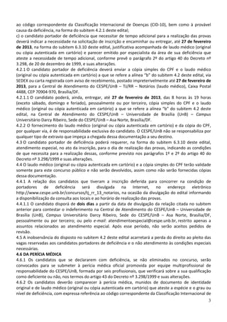 ao código correspondente da Classificação Internacional de Doenças (CID-10), bem como à provável
causa da deficiência, na forma do subitem 4.2.1 deste edital;
c) o candidato portador de deficiência que necessitar de tempo adicional para a realização das provas
deverá indicar a necessidade na solicitação de inscrição e encaminhar ou entregar, até 27 de fevereiro
de 2013, na forma do subitem 6.3.10 deste edital, justificativa acompanhada de laudo médico (original
ou cópia autenticada em cartório) e parecer emitido por especialista da área de sua deficiência que
ateste a necessidade de tempo adicional, conforme prevê o parágrafo 2º do artigo 40 do Decreto nº
3.298, de 20 de dezembro de 1999, e suas alterações.
4.2.1 O candidato portador de deficiência deverá enviar a cópia simples do CPF e o laudo médico
(original ou cópia autenticada em cartório) a que se refere a alínea “b” do subitem 4.2 deste edital, via
SEDEX ou carta registrada com aviso de recebimento, postado impreterivelmente até 27 de fevereiro de
2013, para a Central de Atendimento do CESPE/UnB – TJ/RR – Notários (laudo médico), Caixa Postal
4488, CEP 70904-970, Brasília/DF.
4.2.1.1 O candidato poderá, ainda, entregar, até 27 de fevereiro de 2013, das 8 horas às 19 horas
(exceto sábado, domingo e feriado), pessoalmente ou por terceiro, cópia simples do CPF e o laudo
médico (original ou cópia autenticada em cartório) a que se refere a alínea “b” do subitem 4.2 deste
edital, na Central de Atendimento do CESPE/UnB – Universidade de Brasília (UnB) – Campus
Universitário Darcy Ribeiro, Sede do CESPE/UnB – Asa Norte, Brasília/DF.
4.2.2 O fornecimento do laudo médico (original ou cópia autenticada em cartório) e da cópia do CPF,
por qualquer via, é de responsabilidade exclusiva do candidato. O CESPE/UnB não se responsabiliza por
qualquer tipo de extravio que impeça a chegada dessa documentação a seu destino.
4.3 O candidato portador de deficiência poderá requerer, na forma do subitem 6.3.10 deste edital,
atendimento especial, no ato da inscrição, para o dia de realização das provas, indicando as condições
de que necessita para a realização dessas, conforme previsto nos parágrafos 1º e 2º do artigo 40 do
Decreto nº 3.298/1999 e suas alterações.
4.4 O laudo médico (original ou cópia autenticada em cartório) e a cópia simples do CPF terão validade
somente para este concurso público e não serão devolvidos, assim como não serão fornecidas cópias
dessa documentação.
4.4.1 A relação dos candidatos que tiveram a inscrição deferida para concorrer na condição de
portadores de deficiência será divulgada na Internet, no endereço eletrônico
http://www.cespe.unb.br/concursos/tj_rr_13_notarios, na ocasião da divulgação do edital informando
a disponibilização da consulta aos locais e ao horário de realização das provas.
4.4.1.1 O candidato disporá de dois dias a partir da data de divulgação da relação citada no subitem
anterior para contestar o indeferimento na Central de Atendimento do CESPE/UnB – Universidade de
Brasília (UnB), Campus Universitário Darcy Ribeiro, Sede do CESPE/UnB – Asa Norte, Brasília/DF,
pessoalmente ou por terceiro; ou pelo e-mail: atendimentoespecial@cespe.unb.br, restrito apenas a
assuntos relacionados ao atendimento especial. Após esse período, não serão aceitos pedidos de
revisão.
4.5 A inobservância do disposto no subitem 4.2 deste edital acarretará a perda do direito ao pleito das
vagas reservadas aos candidatos portadores de deficiência e o não atendimento às condições especiais
necessárias.
4.6 DA PERÍCIA MÉDICA
4.6.1 Os candidatos que se declararem com deficiência, se não eliminados no concurso, serão
convocados para se submeter à perícia médica oficial promovida por equipe multiprofissional de
responsabilidade do CESPE/UnB, formada por seis profissionais, que verificará sobre a sua qualificação
como deficiente ou não, nos termos do artigo 43 do Decreto nº 3.298/1999 e suas alterações.
4.6.2 Os candidatos deverão comparecer à perícia médica, munidos de documento de identidade
original e de laudo médico (original ou cópia autenticada em cartório) que ateste a espécie e o grau ou
nível de deficiência, com expressa referência ao código correspondente da Classificação Internacional de
                                                                                                       3
 