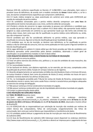 Doenças (CID-10), conforme especificado no Decreto nº 3.298/1999 e suas alterações, bem como à
provável causa da deficiência, de acordo com o modelo constante do Anexo I deste edital, e, se for o
caso, de exames complementares específicos que comprovem a deficiência.
4.6.3 O laudo médico (original ou cópia autenticada em cartório) será retido pelo CESPE/UnB por
ocasião da realização da perícia médica.
4.6.4 Os candidatos convocados para a perícia médica deverão comparecer com uma hora de
antecedência do horário marcado para o seu início, conforme edital de convocação.
4.6.5 Perderá o direito de concorrer às vagas reservadas às pessoas com deficiência o candidato que,
por ocasião da perícia médica de que trata o subitem 4.6.2 deste edital, não apresentar laudo médico
(original ou cópia autenticada em cartório) ou que apresentar laudo que não tenha sido emitido nos
últimos doze meses, bem como que não for qualificado na perícia médica como deficiente ou, ainda,
que não comparecer à perícia.
4.6.6 O candidato que não for considerado deficiente na perícia médica, caso seja aprovado e
classificado no concurso, figurará na lista de classificação geral por localidade de vaga.
4.7 O candidato que, no ato da inscrição, se declarar com deficiência, se for qualificado na perícia
médica e não for eliminado do concurso, terá seu nome publicado em lista à parte e figurará também na
lista de classificação geral.
4.8 As vagas definidas no subitem 4.1 deste edital que não forem providas por falta de candidatos com
deficiência aprovados serão preenchidas pelos demais candidatos, observada a ordem geral de
classificação e os procedimentos tratados no item 4 deste edital.
5 DOS REQUISITOS BÁSICOS PARA A INVESTIDURA NA OUTORGA DE DELEGAÇÃO
5.1 Ser aprovado no concurso público.
5.2 Estar em pleno exercício dos direitos civis, políticos e, no caso de candidato do sexo masculino, das
obrigações militares.
5.3 Ter nacionalidade brasileira.
5.4 Ser bacharel em direito, com diploma registrado, ou ter exercido, por dez anos, completados antes
da publicação do primeiro edital, função em serviços notariais ou de registros.
5.5 Deverão obrigatoriamente ser apresentadas certidões dos distribuidores Cíveis e Criminais (10 anos),
da Justiça Estadual e Federal, bem como de protesto de títulos (5 anos), emitidas nos locais em que o
candidato manteve domicilio nos últimos 10 (dez) anos.
5.6 Ter, na investigação procedida pelo Tribunal de Justiça do Estado de Roraima, comprovados bons
antecedentes morais e sociais, bem como saúde física e mental e características psicológicas adequadas
ao exercício da outorga de delegação.
5.7 Não possuir sentença criminal condenatória transitada em julgado.
5.8 Não possuir sentença condenatória por ato de improbidade administrativa transitada em julgado.
5.9 Cumprir as determinações deste edital.
6 DAS INSCRIÇÕES NO CONCURSO PÚBLICO
6.1 TAXA: R$ 200,00 (duzentos reais);
6.1.1 Será       admita      inscrição    somente       via    Internet,      no    endereço   eletrônico
http://www.cespe.unb.br/concursos/tj_rr_13_notarios, solicitada no período entre 10 horas do dia 29
de janeiro de 2013 e 23 horas e 59 minutos do dia 27 de fevereiro de 2013, observado o horário oficial
de Brasília/DF.
6.1.2 O CESPE/UnB não se responsabilizará por solicitação de inscrição não recebida por motivos de
ordem técnica dos computadores, falhas de comunicação, congestionamento das linhas de
comunicação, bem como por outros fatores que impossibilitem a transferência de dados.
6.1.3 O candidato poderá efetuar o pagamento da taxa de inscrição por meio de Guia de Recolhimento
do Judiciário (GRJ).
6.1.4 A Guia de Recolhimento do Judiciário (GRJ Cobrança) estará disponível no endereço eletrônico
http://www.cespe.unb.br/concursos/tj_rr_13_notarios e deverá ser impressa para o pagamento da taxa
                                                                                                       4
 