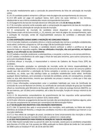 de inscrição imediatamente após a conclusão do preenchimento da ficha de solicitação de inscrição
online.
6.1.4.1 O candidato poderá reimprimir a GRJ por meio da página de acompanhamento do concurso.
6.1.5 A GRJ pode ser paga em qualquer banco, bem como nas casas lotéricas e nos Correios,
obedecendo-se aos critérios estabelecidos nesses correspondentes bancários.
6.1.6 O pagamento da taxa de inscrição deverá ser efetuado até o dia 21 de março de 2013.
6.1.7 As inscrições somente serão acatadas após a comprovação de pagamento da taxa de inscrição ou
do deferimento da solicitação de isenção da taxa de inscrição.
6.2 O comprovante de inscrição do candidato estará disponível no endereço eletrônico
http://www.cespe.unb.br/concursos/tj_rr_13_notarios, por meio da página de acompanhamento, após
a aceitação da inscrição, sendo de responsabilidade exclusiva do candidato a obtenção desse
documento.
6.3 DAS DISPOSIÇÕES GERAIS SOBRE A INSCRIÇÃO NO CONCURSO PÚBLICO
6.3.1 A inscrição implicará a completa ciência e a tácita aceitação das normas e condições estabelecidas
neste edital, conforme o disposto no §3º do artigo 236 da Constituição Federal.
6.3.1.1 Antes de efetuar a inscrição, o candidato deverá conhecer o edital e certificar-se de que
preenche todos os requisitos exigidos. Uma vez efetivada a inscrição, não será permitida, em hipótese
alguma, a sua alteração ou seu cancelamento.
6.3.2 É vedada a inscrição condicional, a extemporânea, a via postal, a via fax ou a via correio eletrônico.
6.3.3 É vedada a transferência do valor pago a título de taxa para terceiros, para outros concursos ou
para outra localidade de vaga.
6.3.4 Para efetuar a inscrição, é imprescindível o número de Cadastro de Pessoa Física (CPF) do
candidato.
6.3.5 As informações prestadas na solicitação de inscrição serão de inteira responsabilidade do
candidato, dispondo o CESPE/UnB e a Comissão de Concurso do direito de excluir do concurso público
aquele que não preencher a solicitação de forma completa e correta ou que prestar informações
inverídicas, ou, ainda, que não satisfaça todas as condições estabelecidas neste edital. Verificada
qualquer destas hipóteses, será cancelada a inscrição do candidato, sendo, em consequência, anulados
todos os atos dela decorrentes, mesmo que aprovado nas provas e exames, e ainda que o fato seja
constatado posteriormente.
6.3.5.1 Essas informações compreendem estar o candidato habilitado por meio de Certificado de
conclusão do curso de Bacharel em Direito, ou certificado de conclusão (colação de grau) por faculdade
oficial ou reconhecida pelo Ministério da Educação (MEC), até a data da outorga (Súmula 266/STJ); ou
de que exerceu, por 10 (dez) anos completos, até a data da inscrição, função em serviço notarial ou de
registro.
6.3.5.1.1 Os documentos comprobatórios do preenchimento de tais requisitos serão apresentados
conforme procedimento descrito no subitem 10.4.2 deste edital.
6.3.6 O valor referente ao pagamento da taxa de inscrição não será devolvido em hipótese alguma, salvo
em caso de cancelamento do certame por conveniência da Administração Pública.
6.3.7 DA RELAÇÃO DOS INSCRITOS E DAS INSCRIÇÕES INDEFERIDAS
6.3.7.1 Até 15 (quinze) dias após o encerramento das inscrições, será publicada, no Diário da Justiça
Eletrônico do Estado de Roraima, a relação dos candidatos inscritos e dos candidatos que tiveram a sua
inscrição indeferida.
6.3.7.1.1 Para efeito de contagem do prazo, considera-se como encerramento das inscrições o último
dia de pagamento da taxa de inscrição informado no subitem 6.1.1 deste edital.
6.3.8 DOS PROCEDIMENTOS PARA PEDIDO DE ISENÇÃO DE TAXA DE INSCRIÇÃO
6.3.8.1 Não haverá isenção total ou parcial do valor da inscrição, exceto para os candidatos amparados
pelo Decreto nº 6.593, de 2 de outubro de 2008, publicado no Diário Oficial da União de 3 de outubro
de 2008 e pela Lei Estadual nº 167, de 22 de abril de 1997.
                                                                                                          5
 