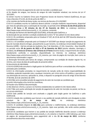 6.3.8.2 Estará isento do pagamento do valor da inscrição o candidato que:
a) for doador de sangue, nos bancos de sangue da rede hospitalar estadual, nos termos da Lei nº
167/1997;
b) estiver inscrito no Cadastro Único para Programas Sociais do Governo Federal (CadÚnico), de que
trata o Decreto nº 6.135, de 26 de junho de 2007; e
c) for membro de família de baixa renda, nos termos do Decreto nº 6.135/2007.
6.3.8.3 O candidato inscrito no CadÚnico deverá solicitar a isenção mediante requerimento, disponível
por meio do aplicativo para a solicitação de inscrição, no período entre 10 horas do dia 29 de janeiro de
2013 e 23 horas e 59 minutos do dia 27 de fevereiro de 2013, no endereço eletrônico
http://www.cespe.unb.br/concursos/tj_rr_13_notarios, contendo:
a) indicação do Número de Identificação Social (NIS), atribuído pelo CadÚnico; e
b) declaração de que atende à condição estabelecida na letra “b” do subitem 6.3.8.2 deste edital.
6.3.8.3.1 Os candidatos amparados pela Lei Estadual nº 167, de 22 de abril de 1997 deverão observar os
procedimentos a seguir.
6.3.8.3.1.1 O candidato amparado pela Lei Estadual nº 167/1997 que desejar isenção do pagamento da
taxa de inscrição deverá entregar, pessoalmente ou por terceiro, no endereço Universidade Estadual de
Roraima (UERR) – Hall de entrada do Auditório, Rua 7 de Setembro, nº 231, Canarinho – Boa Vista/RR,
no período entre 29 de janeiro de 2013 a 27 de fevereiro de 2013 (exceto sábados, domingos e
feriados), das 8 horas às 12 horas e das 13 horas às 17 horas (horário local), o requerimento de isenção,
devidamente conferido e assinado, disponibilizado na Internet, no endereço eletrônico
http://www.cespe.unb.br/concursos/tj_rr_13_notarios, por meio da página de inscrição, bem como os
documentos relacionados a seguir:
a) declaração fornecida pelo banco de sangue, comprovando sua condição de doador regular há, no
mínimo, seis meses da data de publicação do presente edital;
b) documento de identidade.
6.3.8.4 O CESPE/UnB consultará o órgão gestor do CadÚnico para verificar a veracidade das informações
prestadas pelo candidato.
6.3.8.5 As informações prestadas no requerimento de isenção serão de inteira responsabilidade do
candidato, podendo responder este, a qualquer momento, por crime contra a fé pública, o que acarreta
sua eliminação do concurso, aplicando-se, ainda, o disposto no parágrafo único do artigo 10 do Decreto
nº 83.936, de 6 de setembro de 1979.
6.3.8.6 Não será concedida isenção de pagamento do valor da inscrição ao candidato que:
a) omitir informações e/ou torná-las inverídicas;
b) fraudar e/ou falsificar documentação;
c) não observar a forma, o prazo e os horários estabelecidos no subitem 6.3.8.3 deste edital.
6.3.8.7 Não será aceita solicitação de isenção de pagamento do valor de inscrição via postal, via fax ou
via correio eletrônico.
6.3.8.8 Cada pedido de isenção será analisado e julgado pelo órgão gestor do CadÚnico e pelo
CESPE/UnB.
6.3.8.9 A relação dos candidatos que tiveram o seu pedido de isenção deferido será divulgada na data
provável       de       11      de      março        de      2013,      no        endereço     eletrônico
http://www.cespe.unb.br/concursos/tj_rr_13_notarios.
6.3.8.9.1 O candidato disporá de dois dias para contestar o indeferimento, no endereço eletrônico
http://www.cespe.unb.br/concursos/tj_rr_13_notarios. Após esse período, não serão aceitos pedidos
de revisão.
6.3.8.10 Os candidatos que tiverem o seu pedido de isenção indeferido deverão acessar o endereço
eletrônico http://www.cespe.unb.br/concursos/tj_rr_13_notarios e imprimir a GRJ Cobrança, por meio
da página de acompanhamento, para pagamento até o dia 21 de março de 2013, conforme
procedimentos descritos neste edital.
                                                                                                       6
 