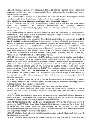 6.3.8.11 O interessado que não tiver o seu pedido de isenção deferido e que não efetuar o pagamento
do valor da inscrição na forma e no prazo estabelecidos no subitem anterior estará automaticamente
excluído do concurso público.
6.3.9 O comprovante de inscrição ou o comprovante de pagamento do valor da inscrição deverá ser
mantido em poder do candidato e apresentado nos locais de realização das provas.
6.3.10 DOS PROCEDIMENTOS PARA A SOLICITAÇÃO DE ATENDIMENTO ESPECIAL
6.3.10.1 O candidato que necessitar de atendimento especial para a realização das provas deverá
indicar,     na     solicitação    de      inscrição   disponibilizada    no     endereço      eletrônico
http://www.cespe.unb.br/concursos/tj_rr_13_notarios, os recursos especiais necessários a tal
atendimento.
6.3.10.2 O candidato que solicitar atendimento especial na forma estabelecida no subitem anterior
deverá enviar a cópia simples do CPF e laudo médico (original ou cópia autenticada em cartório) que
justifique o atendimento especial solicitado.
6.3.10.3 A documentação citada no subitem 6.3.10.2 deste edital poderá ser entregue até o dia 27 de
fevereiro de 2013, das 8 horas às 19 horas (exceto sábados, domingos e feriados), pessoalmente ou por
terceiro, na Central de Atendimento do CESPE/UnB, localizada na Universidade de Brasília, Campus
Universitário Darcy Ribeiro, Sede do CESPE/UnB – Asa Norte, Brasília/DF, ou enviada via SEDEX ou carta
registrada com aviso de recebimento, para a Central de Atendimento do CESPE/UnB, Campus
Universitário Darcy Ribeiro, Sede do CESPE/UnB – Asa Norte, Brasília/DF, Caixa Postal 4488, CEP 70904-
970 até a data prevista acima. Após esse período, a solicitação será indeferida, salvo nos casos de força
maior e nos que forem de interesse da Administração Pública.
6.3.10.4 O fornecimento da cópia simples do CPF e do laudo médico (original ou cópia autenticada em
cartório), por qualquer via, é de responsabilidade exclusiva do candidato. O CESPE/UnB não se
responsabiliza por qualquer tipo de extravio que impeça a chegada dessa documentação a seu destino.
6.3.10.5 A candidata que tiver necessidade de amamentar durante a realização das provas, além de
solicitar atendimento especial para tal fim, na forma do subitem 6.3.10.3 deste edital, deverá
encaminhar, para a Central de Atendimento do CESPE/UnB, cópia autenticada em cartório da certidão
de nascimento da criança, até 27 de fevereiro de 2013, e levar um acompanhante adulto no dia da
prova, que ficará em sala reservada e será o responsável pela guarda da criança. A candidata que não
levar acompanhante não realizará as provas e não poderá permanecer com a criança no local de
realização das provas.
6.3.10.5.1 Caso a criança ainda não tenha nascido até a data estabelecida no subitem 6.3.10.5 deste
edital, a cópia da certidão de nascimento poderá ser substituída por documento emitido pelo médico
obstetra que ateste a data provável do nascimento.
6.3.10.5.2 O CESPE/UnB não disponibilizará acompanhante para guarda de criança.
6.3.10.6 O laudo médico (original ou cópia autenticada em cartório) e a cópia simples do CPF valerão
somente para este concurso e não serão devolvidos, assim como não serão fornecidas cópias dessa
documentação.
6.3.10.7 A relação dos candidatos que tiveram o seu atendimento especial deferido será divulgada no
endereço eletrônico http://www.cespe.unb.br/concursos/tj_rr_13_notarios, na ocasião da divulgação
do edital de locais e horário de realização da prova objetiva de seleção.
6.3.10.7.1 O candidato disporá de um dia para interpor recurso contra o indeferimento, na Central de
Atendimento do CESPE/UnB – Universidade de Brasília (UnB), Campus Universitário Darcy Ribeiro, Sede
do CESPE/UnB, Asa Norte, Brasília/DF; pessoalmente ou por terceiro, ou pelo e-mail
atendimentoespecial@cespe.unb.br, restrito apenas a assuntos relacionados ao atendimento especial.
Após esse período, não serão aceitos pedidos de revisão.
6.3.10.8 A solicitação de atendimento especial, em qualquer caso, será deferida segundo os critérios de
viabilidade e de razoabilidade.
6.3.10.9 O candidato deverá declarar, na solicitação de inscrição, que tem ciência e aceita que, caso
                                                                                                       7
 