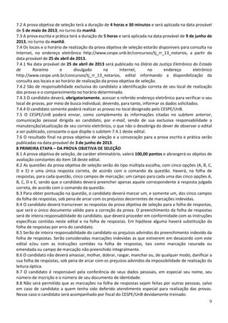 7.2 A prova objetiva de seleção terá a duração de 4 horas e 30 minutos e será aplicada na data provável
de 5 de maio de 2013, no turno da manhã.
7.3 A prova escrita e prática terá a duração de 5 horas e será aplicada na data provável de 9 de junho de
2013, no turno da manhã.
7.4 Os locais e o horário de realização da prova objetiva de seleção estarão disponíveis para consulta na
Internet, no endereço eletrônico http://www.cespe.unb.br/concursos/tj_rr_13_notarios, a partir da
data provável de 25 de abril de 2013.
7.4.1 Na data provável de 25 de abril de 2013 será publicado no Diário da Justiça Eletrônico do Estado
de       Roraima        e       divulgado       na      Internet,       no      endereço       eletrônico
http://www.cespe.unb.br/concursos/tj_rr_13_notarios, edital informando a disponibilização da
consulta aos locais e ao horário de realização da prova objetiva de seleção.
7.4.2 São de responsabilidade exclusiva do candidato a identificação correta de seu local de realização
das provas e o comparecimento no horário determinado.
7.4.3 O candidato deverá, obrigatoriamente, acessar o referido endereço eletrônico para verificar o seu
local de provas, por meio de busca individual, devendo, para tanto, informar os dados solicitados.
7.4.4 O candidato somente poderá realizar as provas no local designado pelo CESPE/UnB.
7.5 O CESPE/UnB poderá enviar, como complemento às informações citadas no subitem anterior,
comunicação pessoal dirigida ao candidato, por e-mail, sendo de sua exclusiva responsabilidade a
manutenção/atualização de seu correio eletrônico, o que não o desobriga do dever de observar o edital
a ser publicado, consoante o que dispõe o subitem 7.4.1 deste edital.
7.6 O resultado final na prova objetiva de seleção e a convocação para a prova escrita e prática serão
publicadas na data provável de 3 de junho de 2013.
8 PRIMEIRA ETAPA – DA PROVA OBJETIVA DE SELEÇÃO
8.1 A prova objetiva de seleção, de caráter eliminatório, valerá 100,00 pontos e abrangerá os objetos de
avaliação constantes do item 18 deste edital.
8.2 As questões da prova objetiva de seleção serão do tipo múltipla escolha, com cinco opções (A, B, C,
D e E) e uma única resposta correta, de acordo com o comando da questão. Haverá, na folha de
respostas, para cada questão, cinco campos de marcação: um campo para cada uma das cinco opções A,
B, C, D e E, sendo que o candidato deverá preencher apenas aquele correspondente à resposta julgada
correta, de acordo com o comando da questão.
8.3 Para obter pontuação na questão, o candidato deverá marcar um, e somente um, dos cinco campos
da folha de respostas, sob pena de arcar com os prejuízos decorrentes de marcações indevidas.
8.4 O candidato deverá transcrever as respostas da prova objetiva de seleção para a folha de respostas,
que será o único documento válido para a correção da prova. O preenchimento da folha de respostas
será de inteira responsabilidade do candidato, que deverá proceder em conformidade com as instruções
específicas contidas neste edital e na folha de respostas. Em hipótese alguma haverá substituição da
folha de respostas por erro do candidato.
8.5 Serão de inteira responsabilidade do candidato os prejuízos advindos do preenchimento indevido da
folha de respostas. Serão consideradas marcações indevidas as que estiverem em desacordo com este
edital e/ou com as instruções contidas na folha de respostas, tais como marcação rasurada ou
emendada ou campo de marcação não preenchido integralmente.
8.6 O candidato não deverá amassar, molhar, dobrar, rasgar, manchar ou, de qualquer modo, danificar a
sua folha de respostas, sob pena de arcar com os prejuízos advindos da impossibilidade de realização da
leitura óptica.
8.7 O candidato é responsável pela conferência de seus dados pessoais, em especial seu nome, seu
número de inscrição e o número de seu documento de identidade.
8.8 Não será permitido que as marcações na folha de respostas sejam feitas por outras pessoas, salvo
em caso de candidato a quem tenha sido deferido atendimento especial para realização das provas.
Nesse caso o candidato será acompanhado por fiscal do CESPE/UnB devidamente treinado.
                                                                                                       9
 