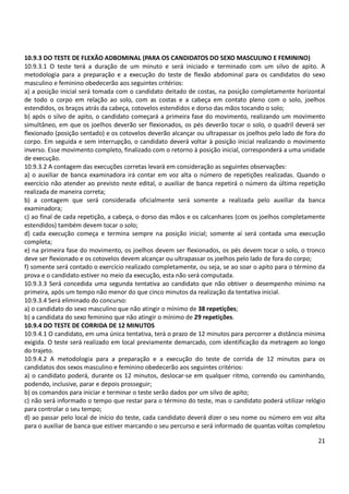 21
10.9.3 DO TESTE DE FLEXÃO ADBOMINAL (PARA OS CANDIDATOS DO SEXO MASCULINO E FEMININO)
10.9.3.1 O teste terá a duração de um minuto e será iniciado e terminado com um silvo de apito. A
metodologia para a preparação e a execução do teste de flexão abdominal para os candidatos do sexo
masculino e feminino obedecerão aos seguintes critérios:
a) a posição inicial será tomada com o candidato deitado de costas, na posição completamente horizontal
de todo o corpo em relação ao solo, com as costas e a cabeça em contato pleno com o solo, joelhos
estendidos, os braços atrás da cabeça, cotovelos estendidos e dorso das mãos tocando o solo;
b) após o silvo de apito, o candidato começará a primeira fase do movimento, realizando um movimento
simultâneo, em que os joelhos deverão ser flexionados, os pés deverão tocar o solo, o quadril deverá ser
flexionado (posição sentado) e os cotovelos deverão alcançar ou ultrapassar os joelhos pelo lado de fora do
corpo. Em seguida e sem interrupção, o candidato deverá voltar à posição inicial realizando o movimento
inverso. Esse movimento completo, finalizado com o retorno à posição inicial, corresponderá a uma unidade
de execução.
10.9.3.2 A contagem das execuções corretas levará em consideração as seguintes observações:
a) o auxiliar de banca examinadora irá contar em voz alta o número de repetições realizadas. Quando o
exercício não atender ao previsto neste edital, o auxiliar de banca repetirá o número da última repetição
realizada de maneira correta;
b) a contagem que será considerada oficialmente será somente a realizada pelo auxiliar da banca
examinadora;
c) ao final de cada repetição, a cabeça, o dorso das mãos e os calcanhares (com os joelhos completamente
estendidos) também devem tocar o solo;
d) cada execução começa e termina sempre na posição inicial; somente aí será contada uma execução
completa;
e) na primeira fase do movimento, os joelhos devem ser flexionados, os pés devem tocar o solo, o tronco
deve ser flexionado e os cotovelos devem alcançar ou ultrapassar os joelhos pelo lado de fora do corpo;
f) somente será contado o exercício realizado completamente, ou seja, se ao soar o apito para o término da
prova e o candidato estiver no meio da execução, esta não será computada.
10.9.3.3 Será concedida uma segunda tentativa ao candidato que não obtiver o desempenho mínimo na
primeira, após um tempo não menor do que cinco minutos da realização da tentativa inicial.
10.9.3.4 Será eliminado do concurso:
a) o candidato do sexo masculino que não atingir o mínimo de 38 repetições;
b) a candidata do sexo feminino que não atingir o mínimo de 29 repetições.
10.9.4 DO TESTE DE CORRIDA DE 12 MINUTOS
10.9.4.1 O candidato, em uma única tentativa, terá o prazo de 12 minutos para percorrer a distância mínima
exigida. O teste será realizado em local previamente demarcado, com identificação da metragem ao longo
do trajeto.
10.9.4.2 A metodologia para a preparação e a execução do teste de corrida de 12 minutos para os
candidatos dos sexos masculino e feminino obedecerão aos seguintes critérios:
a) o candidato poderá, durante os 12 minutos, deslocar-se em qualquer ritmo, correndo ou caminhando,
podendo, inclusive, parar e depois prosseguir;
b) os comandos para iniciar e terminar o teste serão dados por um silvo de apito;
c) não será informado o tempo que restar para o término do teste, mas o candidato poderá utilizar relógio
para controlar o seu tempo;
d) ao passar pelo local de início do teste, cada candidato deverá dizer o seu nome ou número em voz alta
para o auxiliar de banca que estiver marcando o seu percurso e será informado de quantas voltas completou
 