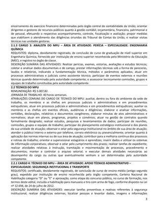 3
encerramento do exercício financeiro determinadas pelo órgão central de contabilidade da União; orientar
dirigentes e gestores de recursos públicos quanto à gestão contábil, orçamentária, financeira, patrimonial e
de pessoal, efetuando o respectivo acompanhamento, controle, fiscalização e avaliação; propor medidas
que viabilizem o atendimento das diligências oriundas do Tribunal de Contas da União; e realizar visitas
técnicas nas unidades gestoras.
2.1.3 CARGO 3: ANALISTA DO MPU – ÁREA DE ATIVIDADE: PERÍCIA – ESPECIALIDADE: ENGENHARIA
QUÍMICA
REQUISITOS: diploma, devidamente registrado, de conclusão de curso de graduação de nível superior em
Engenharia Química, fornecido por instituição de ensino superior reconhecida pelo Ministério da Educação
(MEC), e registro no órgão de classe.
DESCRIÇÃO SUMÁRIA DAS ATIVIDADES: Realizar perícias, exames, vistorias, avaliações e estudos técnicos;
coletar e analisar dados documentais e de campo; prestar informações técnicas sob a forma de pareceres,
laudos e relatórios, indicando a fundamentação técnica, métodos e parâmetros aplicados; atuar em
processos administrativos e judiciais como assistente técnico; participar de eventos externos e reuniões
técnicas quando determinado pela autoridade competente; e assessorar tecnicamente comissões, grupos e
equipes de trabalho constituídas pela autoridade competente.
2.2 TÉCNICO DO MPU
REMUNERAÇÃO: R$ 5.007,82.
JORNADA DE TRABALHO: 40 horas semanais.
ATRIBUIÇÕES COMUNS DO CARGO DE TÉCNICO DO MPU: auxiliar, dentro ou fora do ambiente da sede de
trabalho, os membros e as chefias em processos judiciais e administrativos e em procedimentos
extrajudiciais; atuar em processos judiciais e administrativos e em procedimentos extrajudiciais; auxiliar os
membros e as chefias em eventos oficiais, audiências e diligências; elaborar e analisar informações,
certidões, declarações, relatórios e documentos congêneres; elaborar minutas de atos administrativos e
normativos; atuar em planos, programas, projetos e convênios; atuar na gestão de contratos quando
formalmente designado; realizar estudos, pesquisas e levantamentos de dados; participar de reuniões,
comissões, grupos e equipes de trabalho; participar do planejamento estratégico institucional e dos planos
da sua unidade de atuação; observar e zelar pela segurança institucional no âmbito de sua área de atuação;
atender o público interno e externo por telefone, correio eletrônico ou presencialmente; orientar quanto à
aplicação das normas internas ou de sua área de atuação; contribuir para a melhoria contínua dos processos
e rotinas de trabalho; orientar e supervisionar estagiários e aprendizes; inserir dados e utilizar os sistemas
de informação corporativos; observar e zelar pelo cumprimento dos prazos; realizar tarefas de expediente;
realizar atividades relativas à instrução, tramitação e movimentação de processos, procedimento e
documentos; manter e controlar o arquivo setorial; e executar demais atividades necessárias ao
desempenho do cargo ou outras que eventualmente venham a ser determinadas pela autoridade
competente.
2.2.1 CARGO 4: TÉCNICO DO MPU – ÁREA DE ATIVIDADE: APOIO TÉCNICO ADMINISTRATIVO –
ESPECIALIDADE: SEGURANÇA INSTITUCIONAL E TRANSPORTE
REQUISITOS: certificado, devidamente registrado, de conclusão de curso de ensino médio (antigo segundo
grau), expedido por instituição de ensino reconhecida pelo órgão competente, Carteira Nacional de
Habilitação categoria “D” ou “E” e aprovação, como etapa do concurso público, no curso de formação, nos
termos deste edital, incluída a habilitação para manuseio e tiro com arma de fogo, conforme disposto na Lei
nº 12.694, de 24 de julho de 2012.
DESCRIÇÃO SUMÁRIA DAS ATIVIDADES: executar tarefas preventivas e reativas referentes à segurança
institucional; realizar diligências externas; localizar pessoas e levantar dados, imagens e informações
 
