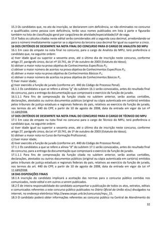 32
15.3 Os candidatos que, no ato da inscrição, se declararem com deficiência, se não eliminados no concurso
e qualificados como pessoa com deficiência, terão seus nomes publicados em lista à parte e figurarão
também na lista de classificação geral por cargo/área de atividade/especialidade/UF de vaga.
15.4 Todos os cálculos citados neste edital serão considerados até a segunda casa decimal, arredondando-se
para o número imediatamente superior se o algarismo da terceira casa decimal for igual ou superior a cinco.
16 DOS CRITÉRIOS DE DESEMPATE NA NOTA FINAL DO CONCURSO PARA O CARGO DE ANALISTA DO MPU
16.1 Em caso de empate na nota final no concurso, para o cargo de Analista do MPU, terá preferência o
candidato que, na seguinte ordem:
a) tiver idade igual ou superior a sessenta anos, até o último dia de inscrição neste concurso, conforme
artigo 27, parágrafo único, da Lei nº 10.741, de 1º de outubro de 2003 (Estatuto do Idoso);
b) obtiver a maior nota na prova objetiva de Conhecimentos Específicos P2;
c) obtiver o maior número de acertos na prova objetiva de Conhecimentos Específicos P2;
d) obtiver a maior nota na prova objetiva de Conhecimentos Básicos P1;
e) obtiver o maior número de acertos na prova objetiva de Conhecimentos Básicos P1.
f) tiver maior idade;
g) tiver exercido a função de jurado (conforme art. 440 do Código de Processo Penal).
16.1.1 Os candidatos a que se refere a alínea “g” do subitem 16.1 serão convocados, antes do resultado final
do concurso, para a entrega da documentação que comprovará o exercício da função de jurado.
16.1.1.1 Para fins de comprovação da função citada no subitem anterior, serão aceitas certidões,
declarações, atestados ou outros documentos públicos (original ou cópia autenticada em cartório) emitidos
pelos tribunais de justiça estaduais e regionais federais do país, relativos ao exercício da função de jurado,
nos termos do art. 440 do CPP, a partir de 10 de agosto de 2008, data da entrada em vigor da Lei nº
11.689/2008.
17 DOS CRITÉRIOS DE DESEMPATE NA NOTA FINAL DO CONCURSO PARA O CARGO DE TÉCNICO DO MPU
17.1 Em caso de empate na nota final no concurso para o cargo de Técnico do MPU, terá preferência o
candidato que, na seguinte ordem:
a) tiver idade igual ou superior a sessenta anos, até o último dia de inscrição neste concurso, conforme
artigo 27, parágrafo único, da Lei nº 10.741, de 1º de outubro de 2003 (Estatuto do Idoso);
b) obtiver a maior nota no Curso de Formação Profissional;
c) tiver maior idade;
d) tiver exercido a função de jurado (conforme art. 440 do Código de Processo Penal).
17.1.1 Os candidatos a que se refere a alínea “d” do subitem 17.1 serão convocados, antes do resultado final
do concurso, para a entrega da documentação que comprovará o exercício da função de jurado.
17.1.1.1 Para fins de comprovação da função citada no subitem anterior, serão aceitas certidões,
declarações, atestados ou outros documentos públicos (original ou cópia autenticada em cartório) emitidos
pelos tribunais de justiça estaduais e regionais federais do país, relativos ao exercício da função de jurado,
nos termos do art. 440 do CPP, a partir de 10 de agosto de 2008, data da entrada em vigor da Lei nº
11.689/2008.
18 DAS DISPOSIÇÕES FINAIS
18.1 A inscrição do candidato implicará a aceitação das normas para o concurso público contidas nos
comunicados, neste edital e em outros a serem publicados.
18.2 É de inteira responsabilidade do candidato acompanhar a publicação de todos os atos, extratos, editais
e comunicados referentes a este concurso público publicados no Diário Oficial da União e(ou) divulgados na
internet, no endereço eletrônico http://www.cespe.unb.br/concursos/mpu_15.
18.3 O candidato poderá obter informações referentes ao concurso público na Central de Atendimento do
 