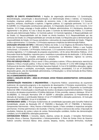 38
NOÇÕES DE DIREITO ADMINISTRATIVO: 1 Noções de organização administrativa. 1.1 Centralização,
descentralização, concentração e desconcentração. 1.2 Administração direta e indireta. 1.3 Autarquias,
fundações, empresas públicas e sociedades de economia mista. 2 Ato administrativo. 2.1 Conceito,
requisitos, atributos, classificação e espécies. 3 Agentes públicos. 3.1 Legislação pertinente. 3.1.1 Lei nº
8.112/1990. 3.1.2 Disposições constitucionais aplicáveis. 3.2 Disposições doutrinárias. 3.2.1 Conceito. 3.2.2
Espécies. 3.2.3 Cargo, emprego e função pública. 4 Poderes administrativos. 4.1 Hierárquico, disciplinar,
regulamentar e de polícia. 4.2 Uso e abuso do poder. 5 Controle da Administração Pública. 5.1 Controle
exercido pela Administração Pública. 5.2 Controle judicial. 5.3 Controle legislativo. 6 Responsabilidade civil
do Estado. 6.1 Responsabilidade civil do Estado no direito brasileiro. 6.1.1 Responsabilidade por ato
comissivo do Estado. 6.1.2 Responsabilidade por omissão do Estado. 6.2 Requisitos para a demonstração da
responsabilidade do Estado. 6.3 Causas excludentes e atenuantes da responsabilidade do Estado. 7 Regime
jurídico-administrativo. 7.1 Conceito. 7.2 Princípios expressos e implícitos da Administração Pública.
LEGISLAÇÃO APLICADA AO MPU: 1 Ministério Público da União. 1.1 Lei Orgânica do Ministério Público da
União (Lei Complementar nº 75/1993). 1.2 Perfil constitucional do Ministério Público e suas funções
institucionais. 1.3 Conceito. 1.4 Princípios institucionais. 1.5 A autonomia funcional e administrativa. 1.6 A
iniciativa legislativa. 1.7 A elaboração da proposta orçamentária. 1.8 Os vários Ministérios Públicos. 1.9 O
Procurador-Geral da República: requisitos para a investidura e procedimento de destituição. 1.10 Os demais
Procuradores-Gerais. 1.11 Funções exclusivas e concorrentes. 1.12 Membros: ingresso na carreira,
promoção, aposentadoria, garantias, prerrogativas e vedação.
ÉTICA NO SERVIÇO PÚBLICO: 1 Ética e moral. 2 Ética, princípios e valores. 3 Ética e democracia: exercício da
cidadania. 4 Ética e função pública. 5 Ética no Setor Público. 5.1 Decreto nº 1.171/ 1994 (Código de Ética
Profissional do Servidor Público Civil do Poder Executivo Federal). 5.2 Lei nº 8.112/1990 e alterações: regime
disciplinar (deveres e proibições, acumulação, responsabilidades, penalidades). 5.3 Lei nº 8.429/1992:
disposições gerais, atos de improbidade administrativa. 5.4 Resoluções 1 a 10 da Comissão de Ética Pública
da Presidência da República.
19.2.4 CONHECIMENTOS ESPECÍFICOS
CARGO 1: ANALISTA DO MPU – ÁREA DE ATIVIDADE: APOIO TÉCNICO-ADMINISTRATIVO –ESPECIALIDADE:
ATUARIAL
ADMINISTRAÇÃO FINANCEIRA E ORÇAMENTÁRIA: 1 Orçamento Público: características do orçamento
tradicional, do orçamento-programa e do orçamento de desempenho 2 Princípios orçamentários. 3 Leis
Orçamentárias: PPA, LDO, LOA. 4 Orçamento fiscal e de seguridade social. 5 Orçamento na Constituição
Federal de 1988. 6 Conceituação e classificação da receita e da despesa orçamentária brasileira. 7 Execução
da receita e da despesa orçamentária. 8 Créditos Adicionais. 9 Cota, provisão, repasse e destaque. 10 Lei nº
10.180/2001. 11 Instrução Normativa STN nº 01/1997 e alterações posteriores 12 Procedimentos de
retenção de impostos e contribuições federais 13 Lei nº 9.430/1996 e alterações posteriores. 14 Instrução
Normativa SRF nº 480/2004. 15 Lei nº 4.320/1964.
CONTABILIDADE GERAL: 1 Princípios fundamentais de contabilidade (aprovados pelo Conselho Federal de
Contabilidade, através da Resolução CFC nº 750/1993 e Resolução CFC nº 774/1994). 2 Patrimônio:
Componentes Patrimoniais – Ativo, Passivo e Patrimônio Líquido. 3 Fatos contábeis e respectivas variações
patrimoniais. 4 Contas patrimoniais e de resultado. 5 Teorias, funções e estrutura das contas. 6 Apuração de
resultados; Sistemas de contas e plano de contas; Demonstrações contábeis; Análise das demonstrações
contábeis; Lei nº 6.404/1976 e alterações posteriores.
CONTABILIDADE PÚBLICA: 1 Conceito, objeto, objetivo, campo de atuação. 2 Variações Patrimoniais:
Variações Ativas e Passivas, Orçamentárias e Extraorçamentárias. 3 Plano de Contas Único do Governo
Federal: conceito; Estrutura Básica: ativo, passivo, despesa, receita, resultado diminutivo, resultado
 