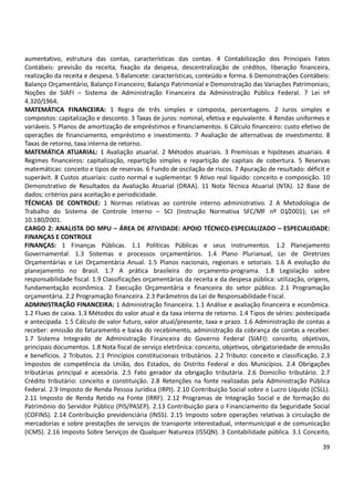 39
aumentativo, estrutura das contas, características das contas. 4 Contabilização dos Principais Fatos
Contábeis: previsão da receita, fixação da despesa, descentralização de créditos, liberação financeira,
realização da receita e despesa. 5 Balancete: características, conteúdo e forma. 6 Demonstrações Contábeis:
Balanço Orçamentário, Balanço Financeiro; Balanço Patrimonial e Demonstração das Variações Patrimoniais;
Noções de SIAFI – Sistema de Administração Financeira da Administração Pública Federal. 7 Lei nº
4.320/1964.
MATEMÁTICA FINANCEIRA: 1 Regra de três simples e composta, percentagens. 2 Juros simples e
compostos: capitalização e desconto. 3 Taxas de juros: nominal, efetiva e equivalente. 4 Rendas uniformes e
variáveis. 5 Planos de amortização de empréstimos e financiamentos. 6 Cálculo financeiro: custo efetivo de
operações de financiamento, empréstimo e investimento. 7 Avaliação de alternativas de investimento. 8
Taxas de retorno, taxa interna de retorno.
MATEMÁTICA ATUARIAL: 1 Avaliação atuarial. 2 Métodos atuariais. 3 Premissas e hipóteses atuariais. 4
Regimes financeiros: capitalização, repartição simples e repartição de capitais de cobertura. 5 Reservas
matemáticas: conceito e tipos de reservas. 6 Fundo de oscilação de riscos. 7 Apuração de resultado: déficit e
superávit. 8 Custos atuariais: custo normal e suplementar. 9 Ativo real líquido: conceito e composição. 10
Demonstrativo de Resultados da Avaliação Atuarial (DRAA). 11 Nota Técnica Atuarial (NTA). 12 Base de
dados: critérios para aceitação e periodicidade.
TÉCNICAS DE CONTROLE: 1 Normas relativas ao controle interno administrativo. 2 A Metodologia de
Trabalho do Sistema de Controle Interno – SCI (Instrução Normativa SFC/MF nº 01/2001); Lei nº
10.180/2001.
CARGO 2: ANALISTA DO MPU – ÁREA DE ATIVIDADE: APOIO TÉCNICO-ESPECIALIZADO – ESPECIALIDADE:
FINANÇAS E CONTROLE
FINANÇAS: 1 Finanças Públicas. 1.1 Políticas Públicas e seus instrumentos. 1.2 Planejamento
Governamental. 1.3 Sistemas e processos orçamentários. 1.4 Plano Plurianual, Lei de Diretrizes
Orçamentárias e Lei Orçamentária Anual. 1.5 Planos nacionais, regionais e setoriais. 1.6 A evolução do
planejamento no Brasil. 1.7 A prática brasileira do orçamento-programa. 1.8 Legislação sobre
responsabilidade fiscal. 1.9 Classificações orçamentárias da receita e da despesa pública: utilização, origens,
fundamentação econômica. 2 Execução Orçamentária e financeira do setor público. 2.1 Programação
orçamentária. 2.2 Programação financeira. 2.3 Parâmetros da Lei de Responsabilidade Fiscal.
ADMINISTRAÇÃO FINANCEIRA: 1 Administração financeira. 1.1 Análise e avaliação financeira e econômica.
1.2 Fluxo de caixa. 1.3 Métodos do valor atual e da taxa interna de retorno. 1.4 Tipos de séries: postecipada
e antecipada. 1.5 Cálculo de valor futuro, valor atual/presente, taxa e prazo. 1.6 Administração de contas a
receber: emissão do faturamento e baixa do recebimento, administração da cobrança de contas a receber.
1.7 Sistema Integrado de Administração Financeira do Governo Federal (SIAFI): conceito, objetivos,
principais documentos. 1.8 Nota fiscal de serviço eletrônica: conceito, objetivos, obrigatoriedade de emissão
e benefícios. 2 Tributos. 2.1 Princípios constitucionais tributários. 2.2 Tributo: conceito e classificação. 2.3
Impostos de competência da União, dos Estados, do Distrito Federal e dos Municípios. 2.4 Obrigações
tributárias principal e acessória. 2.5 Fato gerador da obrigação tributária. 2.6 Domicílio tributário. 2.7
Crédito tributário: conceito e constituição. 2.8 Retenções na fonte realizadas pela Administração Pública
Federal. 2.9 Imposto de Renda Pessoa Jurídica (IRPJ). 2.10 Contribuição Social sobre o Lucro Líquido (CSLL).
2.11 Imposto de Renda Retido na Fonte (IRRF). 2.12 Programas de Integração Social e de formação do
Patrimônio do Servidor Público (PIS/PASEP). 2.13 Contribuição para o Financiamento da Seguridade Social
(COFINS). 2.14 Contribuição previdenciária (INSS). 2.15 Imposto sobre operações relativas à circulação de
mercadorias e sobre prestações de serviços de transporte interestadual, intermunicipal e de comunicação
(ICMS). 2.16 Imposto Sobre Serviços de Qualquer Natureza (ISSQN). 3 Contabilidade pública. 3.1 Conceito,
 