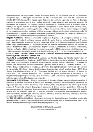 41
dimensionamento. 11 Evaporadores: simples e múltiplos efeitos. 12 Psicrometria: relações psicrométricas
ar-vapor de água. 12.1 Equações fundamentais. 13 Difusão mássica. 13.1 Lei de Fick. 13.2 Coeficiente de
difusão. 14 Destilação: equilíbrio líquido-vapor, diagramas de equilíbrio, separação por flash. 15 Balanços
materiais e energéticos (com e sem reações químicas) e suas aplicações aos processos químicos. 16
Fluxograma de processos. 17 Produtos químicos fundamentais: matérias-primas e utilidades para a
obtenção de alguns produtos químicos orgânicos e inorgânicos — ácido nítrico, ácido sulfúrico, cloro,
hidróxido de sódio, eteno, acetileno, polímeros. 18 Águas industriais e potáveis: tratamentos para remoção
de cor, turvação, dureza, íons metálicos. 19 Materiais para a indústria química: tipos, seleção e corrosão. 20
Instrumentação e controle de processos: seleção de instrumentos de medidas. 20.1 Tipos de controladores.
20.2 Exemplos de controle em alguns equipamentos de processo.
NOÇÕES DE PERÍCIA: 1 Perícia. 1.1 Conceito e aplicações de perícia. 1.2 Aplicação da perícia nas fases
processuais. 1.3 Função da perícia no processo judicial. 1.4 Meios de prova aceitos pelo Código de Processo
Civil. 1.5 Perito Oficial e Assistentes Técnicos, conceitos e diferenças. 1.6 Requisitos pessoais e profissionais
para o cargo de Perito Oficial. 1.7 Prazos processuais nos diversos documentos periciais. 1.8 Perícia e os
campos de conhecimentos. 1.9 Características da prova judicial. 1.10 Conceitos e diferenças entre exame,
vistoria e avaliação. 1.11 Quesitos impertinentes e impugnação. 1.12 Planejamento e estratégia em perícia.
1.13 Consequências do trabalho pericial. 1.14 Requisição de perícia. 1.15 Estrutura de um Laudo Pericial.
CARGO 4: TÉCNICO DO MPU – ÁREA DE ATIVIDADE: APOIO TÉCNICO ADMINISTRATIVO – ESPECIALIDADE:
SEGURANÇA INSTITUCIONAL E TRANSPORTE
TRÂNSITO E MANUTENÇÃO VEICULAR: 1 Legislação de Trânsito: Código de Trânsito Brasileiro (Lei nº
9.503/1997 e atualizações) e Resoluções do CONTRAN pertinentes à condução de veículos. 2 Conhecimento
geral sobre o funcionamento de veículos automotores de passeio, ônibus e caminhões. 2.1 Noções de
elétrica e de mecânica de veículos automotores a gasolina, álcool e diesel. 2.1.1 Sistema de freios. 2.1.2.
Sistema de suspensão (vibrações e ruídos). 2.1.3 Sistema de direção (mecânica e hidráulica). 2.1.4 Sistema
de transmissão. 2.1.5 Motor: sistema de alimentação de combustível (álcool, gasolina, diesel e GNV). 2.1.6
Sistema de arrefecimento (água e ar). 2.1.7 Sistema de distribuição. 2.1.8 Sistema elétrico. 2.1.9 Sistema de
lubrificação. 2.1.10 Sistemas eletrônicos. 2.1.11 Sistema de ignição (convencional e eletrônica). 2.1.12
Injeção eletrônica (princípios básicos). 2.1.13 Pneumática. 2.1.14 Alinhamento e balanceamento. 3 Direção
defensiva e preventiva. 4 Noções de meio ambiente.
SEGURANÇA INSTITUCIONAL: 1 Técnicas operacionais. 2 Segurança física e patrimonial das instalações. 3
Prevenção e combate a incêndio. 4 Identificação, emprego e utilização de equipamentos eletrônicos de
segurança: sensores, sistemas de alarme, cercas elétricas, CFTV (circuito fechado de televisão). 5 Defesa
pessoal. 6 Armamento e tiro. 7 Segurança de dignitários. 8 Crimes contra o patrimônio. 9 Noções de
primeiros-socorros. 10 Estatuto do desarmamento (Lei nº 10.826/2003): capítulo III (arts. 4º a 10º), capítulo
IV (arts. 12 a 20) e capítulo V (art. 25). 11 Relações Humanas. 11.1 Qualidade no atendimento ao público:
comunicabilidade; apresentação; atenção; cortesia; interesse; presteza; eficiência; tolerância; discrição;
conduta; objetividade. 11.2 Trabalho em equipe.
TÓPICOS DE DIREITOS HUMANOS: 1 Declaração Universal dos Direitos Humanos (adotada e proclamada
pela Resolução 217-A (III) – da Assembleia Geral das Nações Unidas, em 10 de dezembro de 1948). 2 Os
Direitos Humanos na Constituição Federal de 1988 (artigos 5º ao 15º).
BRUNO FREIRE DE CARVALHO CALABRICH
Procurador da República
 