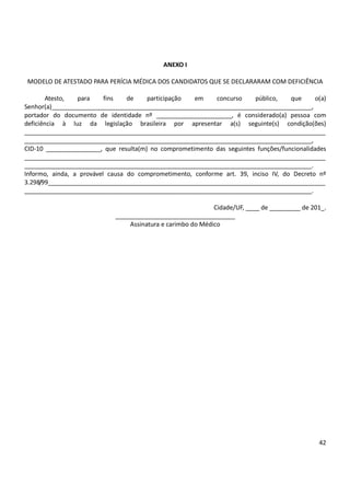 42
ANEXO I
MODELO DE ATESTADO PARA PERÍCIA MÉDICA DOS CANDIDATOS QUE SE DECLARARAM COM DEFICIÊNCIA
Atesto, para fins de participação em concurso público, que o(a)
Senhor(a)____________________________________________________________________________,
portador do documento de identidade nº ______________________, é considerado(a) pessoa com
deficiência à luz da legislação brasileira por apresentar a(s) seguinte(s) condição(ões)
________________________________________________________________________________________
____________________________________________________________________________________,
CID-10 ________________, que resulta(m) no comprometimento das seguintes funções/funcionalidades
________________________________________________________________________________________
____________________________________________________________________________________.
Informo, ainda, a provável causa do comprometimento, conforme art. 39, inciso IV, do Decreto nº
3.298/99_________________________________________________________________________________
____________________________________________________________________________________.
Cidade/UF, ____ de _________ de 201_.
___________________________________
Assinatura e carimbo do Médico
 