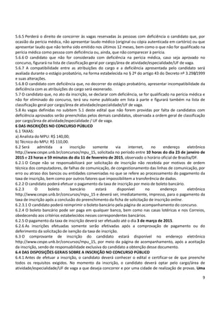 9
5.6.5 Perderá o direito de concorrer às vagas reservadas às pessoas com deficiência o candidato que, por
ocasião da perícia médica, não apresentar laudo médico (original ou cópia autenticada em cartório) ou que
apresentar laudo que não tenha sido emitido nos últimos 12 meses, bem como o que não for qualificado na
perícia médica como pessoa com deficiência ou, ainda, que não comparecer à perícia.
5.6.6 O candidato que não for considerado com deficiência na perícia médica, caso seja aprovado no
concurso, figurará na lista de classificação geral por cargo/área de atividade/especialidade/UF de vaga.
5.6.7 A compatibilidade entre as atribuições do cargo e a deficiência apresentada pelo candidato será
avaliada durante o estágio probatório, na forma estabelecida no § 2º do artigo 43 do Decreto nº 3.298/1999
e suas alterações.
5.6.8 O candidato com deficiência que, no decorrer do estágio probatório, apresentar incompatibilidade da
deficiência com as atribuições do cargo será exonerado.
5.7 O candidato que, no ato da inscrição, se declarar com deficiência, se for qualificado na perícia médica e
não for eliminado do concurso, terá seu nome publicado em lista à parte e figurará também na lista de
classificação geral por cargo/área de atividade/especialidade/UF de vaga.
5.8 As vagas definidas no subitem 5.1 deste edital que não forem providas por falta de candidatos com
deficiência aprovados serão preenchidas pelos demais candidatos, observada a ordem geral de classificação
por cargo/área de atividade/especialidade / UF de vaga.
6 DAS INSCRIÇÕES NO CONCURSO PÚBLICO
6.1 TAXAS:
a) Analista do MPU: R$ 140,00;
b) Técnico do MPU: R$ 110,00.
6.2 Será admitida a inscrição somente via internet, no endereço eletrônico
http://www.cespe.unb.br/concursos/mpu_15, solicitada no período entre 10 horas do dia 23 de janeiro de
2015 e 23 horas e 59 minutos do dia 11 de fevereiro de 2015, observado o horário oficial de Brasília/DF.
6.2.1 O Cespe não se responsabilizará por solicitação de inscrição não recebida por motivos de ordem
técnica dos computadores, de falhas de comunicação, de congestionamento das linhas de comunicação, por
erro ou atraso dos bancos ou entidades conveniadas no que se refere ao processamento do pagamento da
taxa de inscrição, bem como por outros fatores que impossibilitem a transferência de dados.
6.2.2 O candidato poderá efetuar o pagamento da taxa de inscrição por meio de boleto bancário.
6.2.3 O boleto bancário estará disponível no endereço eletrônico
http://www.cespe.unb.br/concursos/mpu_15 e deverá ser, imediatamente, impresso, para o pagamento da
taxa de inscrição após a conclusão do preenchimento da ficha de solicitação de inscrição online.
6.2.3.1 O candidato poderá reimprimir o boleto bancário pela página de acompanhamento do concurso.
6.2.4 O boleto bancário pode ser paga em qualquer banco, bem como nas casas lotéricas e nos Correios,
obedecendo aos critérios estabelecidos nesses correspondentes bancários.
6.2.5 O pagamento da taxa de inscrição deverá ser efetuado até o dia 3 de março de 2015.
6.2.6 As inscrições efetuadas somente serão efetivadas após a comprovação de pagamento ou do
deferimento da solicitação de isenção da taxa de inscrição.
6.3 O comprovante de inscrição do candidato estará disponível no endereço eletrônico
http://www.cespe.unb.br/concursos/mpu_15, por meio da página de acompanhamento, após a aceitação
da inscrição, sendo de responsabilidade exclusiva do candidato a obtenção desse documento.
6.4 DAS DISPOSIÇÕES GERAIS SOBRE A INSCRIÇÃO NO CONCURSO PÚBLICO
6.4.1 Antes de efetuar a inscrição, o candidato deverá conhecer o edital e certificar-se de que preenche
todos os requisitos exigidos. No momento da inscrição, o candidato deverá optar pelo cargo/área de
atividade/especialidade/UF de vaga a que deseja concorrer e por uma cidade de realização de provas. Uma
 