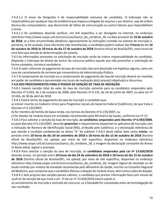 10
7.4.4.1.2 O envio da fotografia é de responsabilidade exclusiva do candidato. O Cebraspe não se
responsabiliza por qualquer tipo de problema que impeça a chegada do arquivo a seu destino, seja de ordem
técnica dos computadores, seja decorrente de falhas de comunicação ou outros fatores que impossibilitem
o envio.
7.4.4.1.3 Os candidatos deverão verificar, em link específico a ser divulgado na internet, no endereço
eletrônico http://www.cespe.unb.br/concursos/banco_do_nordeste_18, na data provável de 16 de outubro
de 2018, se a foto encaminhada obedeceu rigorosamente às instruções contidas no sistema de inscrição e,
portanto, se foi acatada. Caso não tenha sido reconhecida, o candidato poderá realizar das 9 horas do dia 16
de outubro de 2018 às 18 horas do dia 17 de outubro de 2018 (horário oficial de Brasília/DF), novo envio de
uma foto que atenda às determinações do sistema.
7.4.5 As informações prestadas na solicitação de inscrição serão de inteira responsabilidade do candidato,
dispondo o Cebraspe do direito de excluir do concurso público aquele que não preencher a solicitação de
forma completa, correta e verdadeira.
7.4.6 O valor referente ao pagamento da taxa de inscrição não será devolvido em hipótese alguma, salvo em
caso de cancelamento do certame por conveniência da Administração Pública.
7.4.7 O comprovante de inscrição ou o comprovante de pagamento da taxa de inscrição deverá ser mantido
em poder do candidato e apresentado nos locais de realização da(s) prova(s) objetiva(s) e discursiva.
7.4.8 DOS PROCEDIMENTOS PARA O PEDIDO DE ISENÇÃO DE TAXA DE INSCRIÇÃO
7.4.8.1 Haverá isenção total do valor da taxa de inscrição somente para os candidatos amparados pelo
Decreto nº 6.593, de 2 de outubro de 2008, pelo Decreto nº 6.135, de 26 de junho de 2007, ou pela Lei nº
13.656, de 30 de abril de 2018.
7.4.8.2 Estará isento do pagamento da taxa de inscrição o candidato que:
a) estiver inscrito no Cadastro Único para Programas Sociais do Governo Federal (CadÚnico), de que trata o
Decreto nº 6.135/2007;
b) for membro de família de baixa renda, nos termos do Decreto nº 6.135/2007; ou
c) for doador de medula óssea em entidades reconhecidas pelo Ministério da Saúde, conforme Lei nº 13.
7.4.8.3 Para solicitar a isenção da taxa de inscrição, os candidatos amparados pelo Decreto nº 6.593/2008,
ou pelo Decreto nº 6.135/2007, deverão preencher o requerimento disponível no aplicativo de inscrição com
a indicação do Número de Identificação Social (NIS), atribuído pelo CadÚnico, e a declaração eletrônica de
que atende à condição estabelecida na alínea “b” do subitem 7.4.8.2 deste edital, bem como enviar, no
período entre 10 horas do dia 24 de setembro de 2018 e 18 horas do dia 15 de outubro de 2018 (horário
oficial de Brasília/DF), via upload, por meio de link específico, disponível no endereço eletrônico
http://www.cespe.unb.br/concursos/banco_do_nordeste_18, a imagem da declaração constante do Anexo
III deste edital, legível e assinada.
7.4.8.4 Para solicitar a isenção da taxa de inscrição, os candidatos amparados pela Lei nº 13.656/2018
deverão enviar, no período entre 10 horas do dia 24 de setembro de 2018 e 18 horas do dia 15 de outubro
de 2018 (horário oficial de Brasília/DF), via upload, por meio de link específico, disponível no endereço
eletrônico http://www.cespe.unb.br/concursos/banco_do_nordeste_18, imagem legível de atestado ou de
laudo emitido por médico de entidade reconhecida pelo Ministério da Saúde, inscrito no Conselho Regional
de Medicina, que comprove que o candidato efetuou a doação de medula óssea, bem como a data da doação.
7.4.8.4.1 Sem prejuízo das sanções penais cabíveis, o candidato que prestar informação falsa com intuito de
usufruir da isenção de que trata o art. 1º da Lei nº 13.656/2018 estará sujeito a:
a) cancelamento da inscrição e exclusão do concurso, se a falsidade for constatada antes da homologação de
seu resultado;
 