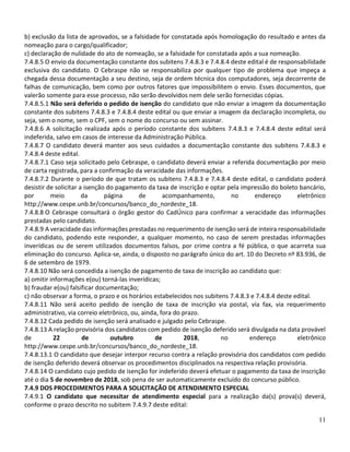 11
b) exclusão da lista de aprovados, se a falsidade for constatada após homologação do resultado e antes da
nomeação para o cargo/qualificador;
c) declaração de nulidade do ato de nomeação, se a falsidade for constatada após a sua nomeação.
7.4.8.5 O envio da documentação constante dos subitens 7.4.8.3 e 7.4.8.4 deste edital é de responsabilidade
exclusiva do candidato. O Cebraspe não se responsabiliza por qualquer tipo de problema que impeça a
chegada dessa documentação a seu destino, seja de ordem técnica dos computadores, seja decorrente de
falhas de comunicação, bem como por outros fatores que impossibilitem o envio. Esses documentos, que
valerão somente para esse processo, não serão devolvidos nem dele serão fornecidas cópias.
7.4.8.5.1 Não será deferido o pedido de isenção do candidato que não enviar a imagem da documentação
constante dos subitens 7.4.8.3 e 7.4.8.4 deste edital ou que enviar a imagem da declaração incompleta, ou
seja, sem o nome, sem o CPF, sem o nome do concurso ou sem assinar.
7.4.8.6 A solicitação realizada após o período constante dos subitens 7.4.8.3 e 7.4.8.4 deste edital será
indeferida, salvo em casos de interesse da Administração Pública.
7.4.8.7 O candidato deverá manter aos seus cuidados a documentação constante dos subitens 7.4.8.3 e
7.4.8.4 deste edital.
7.4.8.7.1 Caso seja solicitado pelo Cebraspe, o candidato deverá enviar a referida documentação por meio
de carta registrada, para a confirmação da veracidade das informações.
7.4.8.7.2 Durante o período de que tratam os subitens 7.4.8.3 e 7.4.8.4 deste edital, o candidato poderá
desistir de solicitar a isenção do pagamento da taxa de inscrição e optar pela impressão do boleto bancário,
por meio da página de acompanhamento, no endereço eletrônico
http://www.cespe.unb.br/concursos/banco_do_nordeste_18.
7.4.8.8 O Cebraspe consultará o órgão gestor do CadÚnico para confirmar a veracidade das informações
prestadas pelo candidato.
7.4.8.9 A veracidade das informações prestadas no requerimento de isenção será de inteira responsabilidade
do candidato, podendo este responder, a qualquer momento, no caso de serem prestadas informações
inverídicas ou de serem utilizados documentos falsos, por crime contra a fé pública, o que acarreta sua
eliminação do concurso. Aplica-se, ainda, o disposto no parágrafo único do art. 10 do Decreto nº 83.936, de
6 de setembro de 1979.
7.4.8.10 Não será concedida a isenção de pagamento de taxa de inscrição ao candidato que:
a) omitir informações e(ou) torná-las inverídicas;
b) fraudar e(ou) falsificar documentação;
c) não observar a forma, o prazo e os horários estabelecidos nos subitens 7.4.8.3 e 7.4.8.4 deste edital.
7.4.8.11 Não será aceito pedido de isenção de taxa de inscrição via postal, via fax, via requerimento
administrativo, via correio eletrônico, ou, ainda, fora do prazo.
7.4.8.12 Cada pedido de isenção será analisado e julgado pelo Cebraspe.
7.4.8.13 A relação provisória dos candidatos com pedido de isenção deferido será divulgada na data provável
de 22 de outubro de 2018, no endereço eletrônico
http://www.cespe.unb.br/concursos/banco_do_nordeste_18.
7.4.8.13.1 O candidato que desejar interpor recurso contra a relação provisória dos candidatos com pedido
de isenção deferido deverá observar os procedimentos disciplinados na respectiva relação provisória.
7.4.8.14 O candidato cujo pedido de isenção for indeferido deverá efetuar o pagamento da taxa de inscrição
até o dia 5 de novembro de 2018, sob pena de ser automaticamente excluído do concurso público.
7.4.9 DOS PROCEDIMENTOS PARA A SOLICITAÇÃO DE ATENDIMENTO ESPECIAL
7.4.9.1 O candidato que necessitar de atendimento especial para a realização da(s) prova(s) deverá,
conforme o prazo descrito no subitem 7.4.9.7 deste edital:
 