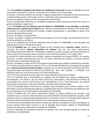 13
7.4.9.4 O candidato transgênero que desejar ser tratado pelo nome social durante a realização das provas
e das demais fases deverá, conforme o prazo descrito no subitem 7.4.9.7 deste edital:
a) assinalar, no sistema eletrônico de inscrição, a opção correspondente à utilização de nome social durante
a realização da(s) prova(s), informando o nome e o sobrenome pelos quais deseja ser tratado;
b) enviar, via upload, a imagem do CPF e do documento de identidade.
7.4.9.4.1 As publicações referentes aos candidatos transgêneros serão realizadas de acordo com o nome e o
gênero constantes no registro civil.
7.4.9.5 O candidato que for amparado pela Lei Federal nº 10.826/2003, e suas alterações, e necessitar
realizar as provas e demais fases armado deverá, conforme o prazo descrito no subitem 7.4.9.7 deste edital:
a) assinalar, no sistema eletrônico de inscrição, a opção correspondente à necessidade de portar arma
durante realização da(s) prova(s);
b) enviar, via upload, a imagem do CPF;
c) enviar, via upload, a imagem do Certificado de Registro de Arma de Fogo e da Autorização de Porte,
conforme definidos na referida lei.
7.4.9.5.1 Os candidatos que não forem amparados pela Lei Federal nº 10.826/2003, e suas alterações, não
poderão portar armas no ambiente de provas.
7.4.9.6 O candidato que, por motivo de doença ou por limitação física, necessitar utilizar, durante a
realização das provas, objetos, dispositivos ou próteses cujo uso não esteja expressamente
previsto/permitido neste edital nem relacionado nas opções de recursos especiais necessários elencadas no
sistema eletrônico de inscrição, deverá, conforme o prazo descrito no subitem 7.4.9.7 deste edital:
a) assinalar, no sistema eletrônico de inscrição, a opção correspondente ao campo OUTROS e, em seguida,
descrever, no espaço destinado para esse fim, no sistema eletrônico de inscrição, os recursos especiais
necessários para a realização da(s) prova(s);
b) enviar, via upload, a imagem do CPF e do respectivo laudo médico que justifique o atendimento solicitado.
7.4.9.7 A documentação citada nos subitens 7.4.9.1 a 7.4.9.6 deste edital deverá ser enviada de forma legível
até as 18 horas do dia 15 de outubro de 2018, via upload, por meio de link específico no endereço eletrônico
http://www.cespe.unb.br/concursos/banco_do_nordeste_18. Após esse período, a solicitação será
indeferida, salvo nos casos de força maior, ou a critério do Cebraspe.
7.4.9.7.1 O fornecimento da documentação é de responsabilidade exclusiva do candidato.
7.4.9.7.2 O Cebraspe não se responsabiliza por qualquer tipo de problema que impeça a chegada dessa
documentação a seu destino, seja de ordem técnica dos computadores, seja decorrente de falhas de
comunicação, bem como de outros fatores que impossibilitem o envio. Esses documentos, que valerão
somente para este processo, não serão devolvidos nem dele serão fornecidas cópias.
7.4.9.7.3 O candidato deverá manter aos seus cuidados a documentação a que se refere o subitem 7.4.9.7
deste edital. Caso seja solicitado pelo Cebraspe, o candidato deverá enviar a referida documentação por meio
de carta registrada, para a confirmação da veracidade das informações.
7.4.9.8 O candidato que não solicitar atendimento especial no sistema eletrônico de inscrição e não
especificar quais os recursos serão necessários para tal atendimento não terá atendimento especial, ainda
que faça o envio, via upload, da documentação prevista nos subitens 7.4.9.1 a 7.4.9.6 deste edital. Apenas o
envio do laudo/documentação não é suficiente para a obtenção do atendimento especial.
7.4.9.9 No caso de solicitação de atendimento especial que envolva a utilização de recursos tecnológicos, se
ocorrer eventual falha desses recursos no dia de aplicação da(s) prova(s), poderá ser disponibilizado
atendimento alternativo, observadas as condições de viabilidade.
7.4.9.10 A solicitação de atendimento especial, em qualquer caso, será atendida segundo os critérios de
viabilidade e de razoabilidade.
 