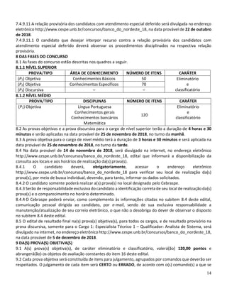 14
7.4.9.11 A relação provisória dos candidatos com atendimento especial deferido será divulgada no endereço
eletrônico http://www.cespe.unb.br/concursos/banco_do_nordeste_18, na data provável de 22 de outubro
de 2018.
7.4.9.11.1 O candidato que desejar interpor recurso contra a relação provisória dos candidatos com
atendimento especial deferido deverá observar os procedimentos disciplinados na respectiva relação
provisória.
8 DAS FASES DO CONCURSO
8.1 As fases do concurso estão descritas nos quadros a seguir.
8.1.1 NÍVEL SUPERIOR
PROVA/TIPO ÁREA DE CONHECIMENTO NÚMERO DE ITENS CARÁTER
(P1) Objetiva Conhecimentos Básicos 50 Eliminatório
e
classificatório
(P2) Objetiva Conhecimentos Específicos 70
(P3) Discursiva – –
8.1.2 NÍVEL MÉDIO
PROVA/TIPO DISCIPLINAS NÚMERO DE ITENS CARÁTER
(P1) Objetiva Língua Portuguesa
Conhecimentos gerais
Conhecimentos bancários
Matemática
120
Eliminatório
e
classificatório
8.2 As provas objetivas e a prova discursiva para o cargo de nível superior terão a duração de 4 horas e 30
minutos e serão aplicadas na data provável de 25 de novembro de 2018, no turno da manhã.
8.3 A prova objetiva para o cargo de nível médio terá a duração de 3 horas e 30 minutos e será aplicada na
data provável de 25 de novembro de 2018, no turno da tarde.
8.4 Na data provável de 14 de novembro de 2018, será divulgado na internet, no endereço eletrônico
http://www.cespe.unb.br/concursos/banco_do_nordeste_18, edital que informará a disponibilização da
consulta aos locais e aos horários de realização da(s) prova(s).
8.4.1 O candidato deverá, obrigatoriamente, acessar o endereço eletrônico
http://www.cespe.unb.br/concursos/banco_do_nordeste_18 para verificar seu local de realização da(s)
prova(s), por meio de busca individual, devendo, para tanto, informar os dados solicitados.
8.4.2 O candidato somente poderá realizar a(s) prova(s) no local designado pelo Cebraspe.
8.4.3 Serão de responsabilidade exclusiva do candidato a identificação correta de seu local de realização da(s)
prova(s) e o comparecimento no horário determinado.
8.4.4 O Cebraspe poderá enviar, como complemento às informações citadas no subitem 8.4 deste edital,
comunicação pessoal dirigida ao candidato, por e-mail, sendo de sua exclusiva responsabilidade a
manutenção/atualização de seu correio eletrônico, o que não o desobriga do dever de observar o disposto
no subitem 8.4 deste edital.
8.5 O edital de resultado final na(s) prova(s) objetiva(s), para todos os cargos, e de resultado provisório na
prova discursiva, somente para o Cargo 1: Especialista Técnico 1 – Qualificador: Analista de Sistema, será
divulgado na internet, no endereço eletrônico http://www.cespe.unb.br/concursos/banco_do_nordeste_18,
na data provável de 5 de dezembro de 2018.
9 DA(S) PROVA(S) OBJETIVA(S)
9.1 A(s) prova(s) objetiva(s), de caráter eliminatório e classificatório, valerá(ão) 120,00 pontos e
abrangerá(ão) os objetos de avaliação constantes do item 16 deste edital.
9.2 Cada prova objetiva será constituída de itens para julgamento, agrupados por comandos que deverão ser
respeitados. O julgamento de cada item será CERTO ou ERRADO, de acordo com o(s) comando(s) a que se
 