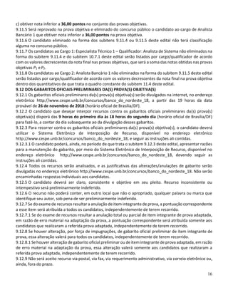 16
c) obtiver nota inferior a 36,00 pontos no conjunto das provas objetivas.
9.11.5 Será reprovado na prova objetiva e eliminado do concurso público o candidato ao cargo de Analista
Bancário 1 que obtiver nota inferior a 36,00 pontos na prova objetiva.
9.11.6 O candidato eliminado na forma dos subitens 9.11.4 ou 9.11.5 deste edital não terá classificação
alguma no concurso público.
9.11.7 Os candidatos ao Cargo 1: Especialista Técnico 1 – Qualificador: Analista de Sistema não eliminados na
forma do subitem 9.11.4 e do subitem 10.7.1 deste edital serão listados por cargo/qualificador de acordo
com os valores decrescentes da nota final nas provas objetivas, que será a soma das notas obtidas nas provas
objetivas P1 e P2.
9.11.8 Os candidatos ao Cargo 2: Analista Bancário 1 não eliminados na forma do subitem 9.11.5 deste edital
serão listados por cargo/qualificador de acordo com os valores decrescentes da nota final na prova objetiva
dentro dos quantitativos de que trata o quadro constante do subitem 11.4 deste edital.
9.12 DOS GABARITOS OFICIAIS PRELIMINARES DA(S) PROVA(S) OBJETIVA(S)
9.12.1 Os gabaritos oficiais preliminares da(s) prova(s) objetiva(s) serão divulgados na internet, no endereço
eletrônico http://www.cespe.unb.br/concursos/banco_do_nordeste_18, a partir das 19 horas da data
provável de 26 de novembro de 2018 (horário oficial de Brasília/DF).
9.12.2 O candidato que desejar interpor recursos contra os gabaritos oficiais preliminares da(s) prova(s)
objetiva(s) disporá das 9 horas do primeiro dia às 18 horas do segundo dia (horário oficial de Brasília/DF)
para fazê-lo, a contar do dia subsequente ao da divulgação desses gabaritos.
9.12.3 Para recorrer contra os gabaritos oficiais preliminares da(s) prova(s) objetiva(s), o candidato deverá
utilizar o Sistema Eletrônico de Interposição de Recurso, disponível no endereço eletrônico
http://www.cespe.unb.br/concursos/banco_do_nordeste_18, e seguir as instruções ali contidas.
9.12.3.1 O candidato poderá, ainda, no período de que trata o subitem 9.12.3 deste edital, apresentar razões
para a manutenção do gabarito, por meio do Sistema Eletrônico de Interposição de Recurso, disponível no
endereço eletrônico http://www.cespe.unb.br/concursos/banco_do_nordeste_18, devendo seguir as
instruções ali contidas.
9.12.4 Todos os recursos serão analisados, e as justificativas das alterações/anulações de gabarito serão
divulgadas no endereço eletrônico http://www.cespe.unb.br/concursos/banco_do_nordeste_18. Não serão
encaminhadas respostas individuais aos candidatos.
9.12.5 O candidato deverá ser claro, consistente e objetivo em seu pleito. Recurso inconsistente ou
intempestivo será preliminarmente indeferido.
9.12.6 O recurso não poderá conter, em outro local que não o apropriado, qualquer palavra ou marca que
identifique seu autor, sob pena de ser preliminarmente indeferido.
9.12.7 Se do exame de recursos resultar a anulação de item integrante de prova, a pontuação correspondente
a esse item será atribuída a todos os candidatos, independentemente de terem recorrido.
9.12.7.1 Se do exame de recursos resultar a anulação total ou parcial de item integrante de prova adaptada,
em razão de erro material na adaptação da prova, a pontuação correspondente será atribuída somente aos
candidatos que realizaram a referida prova adaptada, independentemente de terem recorrido.
9.12.8 Se houver alteração, por força de impugnações, de gabarito oficial preliminar de item integrante de
prova, essa alteração valerá para todos os candidatos, independentemente de terem recorrido.
9.12.8.1 Se houver alteração de gabarito oficial preliminar ou de item integrante de prova adaptada, em razão
de erro material na adaptação da prova, essa alteração valerá somente aos candidatos que realizaram a
referida prova adaptada, independentemente de terem recorrido.
9.12.9 Não será aceito recurso via postal, via fax, via requerimento administrativo, via correio eletrônico ou,
ainda, fora do prazo.
 