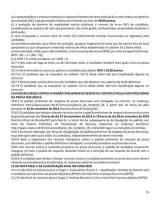 18
a) a apresentação e a estrutura textuais e o desenvolvimento do tema totalizarão a nota relativa ao domínio
do conteúdo (NC), cuja pontuação máxima será limitada ao valor de 40,00 pontos;
b) a avaliação do domínio da modalidade escrita totalizará o número de erros (NE) do candidato,
considerando-se aspectos de natureza gramatical, tais como grafia, morfossintaxe, propriedade vocabular e
pontuação;
c) será computado o número total de linhas (TL) efetivamente escritas (manuscritas ou digitadas) pelo
candidato;
d) será desconsiderado, para efeito de avaliação, qualquer fragmento de texto que for escrito fora do local
apropriado ou que ultrapassar a extensão máxima de linhas estabelecida no subitem 10.1 deste edital;
e) será calculada, então, para cada candidato, a nota na prova discursiva (NPD), por meio da seguinte fórmula:
NPD = NC − 2 × (NE ÷ TL);
f) se NPD < 0, então considerar-se-á NPD = 0.
10.7.5 Nos casos de fuga ao tema, ou de não haver texto, o candidato receberá nota igual a zero na prova
discursiva.
10.7.6 Será eliminado no concurso público o candidato que obtiver NPD ≤ 20,00 pontos.
10.7.6.1 O candidato que se enquadrar no subitem 10.7.6 deste edital não terá classificação alguma no
concurso.
10.7.7 Será anulada a prova discursiva do candidato que não devolver seu caderno de texto definitivo.
10.7.8 O candidato que se enquadrar no subitem 10.7.6 deste edital não terá classificação alguma no
concurso.
10.8 DOS RECURSOS CONTRA O PADRÃO PRELIMINAR DE RESPOSTA E CONTRA O RESULTADO PROVISÓRIO
NA PROVA DISCURSIVA
10.8.1 O padrão preliminar de resposta da prova discursiva será divulgado na internet, no endereço
eletrônico http://www.cespe.unb.br/concursos/banco_do_nordeste_18, a partir das 19 horas da data
provável de 26 de novembro de 2018 (horário oficial de Brasília/DF).
10.8.2 O candidato que desejar interpor recursos contra o padrão preliminar de resposta da prova discursiva
disporá do período das 9 horas do dia 27 de novembro de 2018 às 18 horas do dia 28 de novembro de 2018
(horário oficial de Brasília/DF) para fazê-lo, a contar do dia subsequente ao da divulgação do padrão, por
meio do Sistema Eletrônico de Interposição de Recurso, disponível no endereço eletrônico
http://www.cespe.unb.br/concursos/banco_do_nordeste_18, e devendo seguir as instruções ali contidas.
10.8.3 Se houver alteração, por força de impugnação, do padrão preliminar de resposta da prova discursiva,
essa alteração valerá para todos os candidatos, independentemente de terem recorrido.
10.8.4 Após o julgamento dos recursos interpostos contra o padrão preliminar de resposta da prova
discursiva, será definido o padrão definitivo e divulgado o resultado provisório na prova discursiva.
10.8.5 No recurso contra o resultado provisório na prova discursiva, é vedado ao candidato novamente
impugnar em tese o padrão de resposta, devendo limitar-se à correção de sua resposta de acordo com o
padrão definitivo.
10.8.6 O candidato que desejar interpor recursos contra o resultado provisório na prova discursiva deverá
observar os procedimentos disciplinados no respectivo edital de resultado provisório.
11 DA NOTA FINAL E DA CLASSIFICAÇÃO FINAL NO CONCURSO
11.1 A nota final no concurso para o Cargo 1: Especialista Técnico 1 – Qualificador: Analista de Sistema será
o somatório da nota final nas provas objetivas (NFPO) e da nota final na prova discursiva (NFPD).
11.2 A nota final no concurso para o Cargo 2: Analista Bancário 1 será a nota final na prova objetiva (NFPO).
 