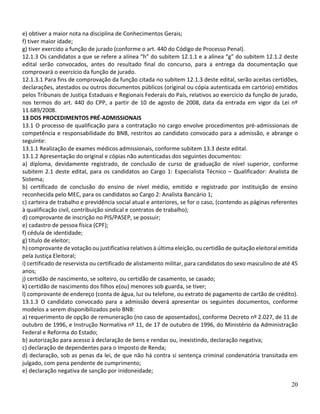 20
e) obtiver a maior nota na disciplina de Conhecimentos Gerais;
f) tiver maior idade;
g) tiver exercido a função de jurado (conforme o art. 440 do Código de Processo Penal).
12.1.3 Os candidatos a que se refere a alínea “h” do subitem 12.1.1 e a alínea “g” do subitem 12.1.2 deste
edital serão convocados, antes do resultado final do concurso, para a entrega da documentação que
comprovará o exercício da função de jurado.
12.1.3.1 Para fins de comprovação da função citada no subitem 12.1.3 deste edital, serão aceitas certidões,
declarações, atestados ou outros documentos públicos (original ou cópia autenticada em cartório) emitidos
pelos Tribunais de Justiça Estaduais e Regionais Federais do País, relativos ao exercício da função de jurado,
nos termos do art. 440 do CPP, a partir de 10 de agosto de 2008, data da entrada em vigor da Lei nº
11.689/2008.
13 DOS PROCEDIMENTOS PRÉ-ADMISSIONAIS
13.1 O processo de qualificação para a contratação no cargo envolve procedimentos pré-admissionais de
competência e responsabilidade do BNB, restritos ao candidato convocado para a admissão, e abrange o
seguinte:
13.1.1 Realização de exames médicos admissionais, conforme subitem 13.3 deste edital.
13.1.2 Apresentação do original e cópias não autenticadas dos seguintes documentos:
a) diploma, devidamente registrado, de conclusão de curso de graduação de nível superior, conforme
subitem 2.1 deste edital, para os candidatos ao Cargo 1: Especialista Técnico – Qualificador: Analista de
Sistema;
b) certificado de conclusão do ensino de nível médio, emitido e registrado por instituição de ensino
reconhecida pelo MEC, para os candidatos ao Cargo 2: Analista Bancário 1;
c) carteira de trabalho e previdência social atual e anteriores, se for o caso, (contendo as páginas referentes
à qualificação civil, contribuição sindical e contratos de trabalho);
d) comprovante de inscrição no PIS/PASEP, se possuir;
e) cadastro de pessoa física (CPF);
f) cédula de identidade;
g) título de eleitor;
h) comprovante de votação ou justificativa relativos à última eleição, ou certidão de quitação eleitoral emitida
pela Justiça Eleitoral;
i) certificado de reservista ou certificado de alistamento militar, para candidatos do sexo masculino de até 45
anos;
j) certidão de nascimento, se solteiro, ou certidão de casamento, se casado;
k) certidão de nascimento dos filhos e(ou) menores sob guarda, se tiver;
l) comprovante de endereço (conta de água, luz ou telefone, ou extrato de pagamento de cartão de crédito).
13.1.3 O candidato convocado para a admissão deverá apresentar os seguintes documentos, conforme
modelos a serem disponibilizados pelo BNB:
a) requerimento de opção de remuneração (no caso de aposentados), conforme Decreto nº 2.027, de 11 de
outubro de 1996, e Instrução Normativa nº 11, de 17 de outubro de 1996, do Ministério da Administração
Federal e Reforma do Estado;
b) autorização para acesso à declaração de bens e rendas ou, inexistindo, declaração negativa;
c) declaração de dependentes para o Imposto de Renda;
d) declaração, sob as penas da lei, de que não há contra si sentença criminal condenatória transitada em
julgado, com pena pendente de cumprimento;
e) declaração negativa de sanção por inidoneidade;
 