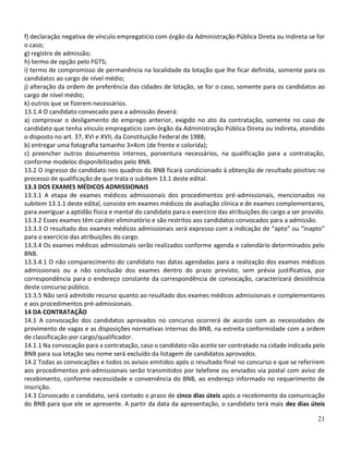 21
f) declaração negativa de vínculo empregatício com órgão da Administração Pública Direta ou Indireta se for
o caso;
g) registro de admissão;
h) termo de opção pelo FGTS;
i) termo de compromisso de permanência na localidade da lotação que lhe ficar definida, somente para os
candidatos ao cargo de nível médio;
j) alteração da ordem de preferência das cidades de lotação, se for o caso, somente para os candidatos ao
cargo de nível médio;
k) outros que se fizerem necessários.
13.1.4 O candidato convocado para a admissão deverá:
a) comprovar o desligamento do emprego anterior, exigido no ato da contratação, somente no caso de
candidato que tenha vínculo empregatício com órgão da Administração Pública Direta ou Indireta, atendido
o disposto no art. 37, XVI e XVII, da Constituição Federal de 1988;
b) entregar uma fotografia tamanho 3×4cm (de frente e colorida);
c) preencher outros documentos internos, porventura necessários, na qualificação para a contratação,
conforme modelos disponibilizados pelo BNB.
13.2 O ingresso do candidato nos quadros do BNB ficará condicionado à obtenção de resultado positivo no
processo de qualificação de que trata o subitem 13.1 deste edital.
13.3 DOS EXAMES MÉDICOS ADMISSIONAIS
13.3.1 A etapa de exames médicos admissionais dos procedimentos pré-admissionais, mencionados no
subitem 13.1.1 deste edital, consiste em exames médicos de avaliação clínica e de exames complementares,
para averiguar a aptidão física e mental do candidato para o exercício das atribuições do cargo a ser provido.
13.3.2 Esses exames têm caráter eliminatório e são restritos aos candidatos convocados para a admissão.
13.3.3 O resultado dos exames médicos admissionais será expresso com a indicação de “apto” ou “inapto”
para o exercício das atribuições do cargo.
13.3.4 Os exames médicos admissionais serão realizados conforme agenda e calendário determinados pelo
BNB.
13.3.4.1 O não comparecimento do candidato nas datas agendadas para a realização dos exames médicos
admissionais ou a não conclusão dos exames dentro do prazo previsto, sem prévia justificativa, por
correspondência para o endereço constante da correspondência de convocação, caracterizará desistência
deste concurso público.
13.3.5 Não será admitido recurso quanto ao resultado dos exames médicos admissionais e complementares
e aos procedimentos pré-admissionais.
14 DA CONTRATAÇÃO
14.1 A convocação dos candidatos aprovados no concurso ocorrerá de acordo com as necessidades de
provimento de vagas e as disposições normativas internas do BNB, na estreita conformidade com a ordem
de classificação por cargo/qualificador.
14.1.1 Na convocação para a contratação, caso o candidato não aceite ser contratado na cidade indicada pelo
BNB para sua lotação seu nome será excluído da listagem de candidatos aprovados.
14.2 Todas as convocações e todos os avisos emitidos após o resultado final no concurso e que se referirem
aos procedimentos pré-admissionais serão transmitidos por telefone ou enviados via postal com aviso de
recebimento, conforme necessidade e conveniência do BNB, ao endereço informado no requerimento de
inscrição.
14.3 Convocado o candidato, será contado o prazo de cinco dias úteis após o recebimento da comunicação
do BNB para que ele se apresente. A partir da data da apresentação, o candidato terá mais dez dias úteis
 