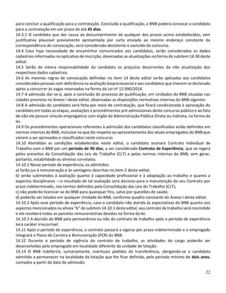 22
para concluir a qualificação para a contratação. Concluída a qualificação, o BNB poderá convocar o candidato
para a contratação em um prazo de até 45 dias.
14.3.1 O candidato que der causa ao descumprimento de qualquer dos prazos acima estabelecidos, sem
justificativa plausível previamente apresentada por carta enviada ao mesmo endereço constante da
correspondência de convocação, será considerado desistente e excluído do concurso.
14.4 Caso haja necessidade de encaminhar comunicados aos candidatos, serão considerados os dados
cadastrais informados no aplicativo de inscrição, observadas as atualizações na forma do subitem 14.30 deste
edital.
14.5 Serão de inteira responsabilidade do candidato os prejuízos decorrentes da não atualização dos
respectivos dados cadastrais.
14.6 As mesmas regras de convocação definidas no item 14 deste edital serão aplicadas aos candidatos
considerados pessoas com deficiência na avaliação biopsicossocial e aos candidatos que tiverem se declarado
aptos a concorrer às vagas reservadas na forma da Lei nº 12.990/2014.
14.7 A admissão dar-se-á, após a conclusão do processo de qualificação, em Unidades do BNB situadas nas
cidades previstas no Anexo I deste edital, observadas as disposições normativas internas do BNB vigentes.
14.8 A admissão do candidato será feita por meio de contratação, que ficará condicionada à aprovação do
candidato em todas as etapas, avaliações e procedimentos pré-admissionais deste concurso público e ao fato
de não ele possuir vínculo empregatício com órgão da Administração Pública Direta ou Indireta, na forma da
lei.
14.9 Os procedimentos operacionais referentes à admissão dos candidatos classificados estão definidos em
normas internas do BNB, inclusive no que diz respeito ao aproveitamento dos atuais empregados do BNB que
vierem a ser aprovados e classificados neste concurso.
14.10 Atendidas as condições estabelecidas neste edital, o candidato assinará Contrato Individual de
Trabalho com o BNB por um período de 90 dias, a ser considerado Contrato de Experiência, que se regerá
pelos preceitos da Consolidação das Leis do Trabalho (CLT) e pelas normas internas do BNB, sem gerar,
portanto, estabilidade ou direitos correlatos.
14.10.1 Nesse período de experiência, os admitidos:
a) farão jus à remuneração e às vantagens descritas no item 2 deste edital;
b) serão submetidos à avaliação quanto à capacidade profissional e à adaptação ao trabalho e quanto a
aspectos disciplinares ―o resultado de tal avaliação será decisivo para a manutenção do seu Contrato por
prazo indeterminado, nos termos definidos pela Consolidação das Leis do Trabalho (CLT);
c) não poderão licenciar-se do BNB para quaisquer fins, salvo por questões de saúde;
d) poderão ser lotados em qualquer Unidade do BNB, conforme quadro constante do Anexo I deste edital.
14.10.2 Após esse período de experiência, caso o candidato não atenda às expectativas do BNB quanto aos
aspectos mencionados na alínea “b” do subitem 14.10.1 deste edital, seu contrato de trabalho será rescindido
e ele receberá todas as parcelas remuneratórias devidas na forma da lei.
14.10.3 A decisão do BNB pela permanência ou não do contrato de trabalho após o período de experiência
terá caráter irrecorrível.
14.11 Após o período de experiência, o contrato passará a vigorar por prazo indeterminado e o empregado
integrará o Plano de Carreira e Remuneração (PCR) do BNB.
14.12 Durante o período de vigência do contrato de trabalho, as atividades do cargo poderão ser
desenvolvidas pelo empregado em localidade diferente da unidade de lotação.
14.13 O BNB indeferirá, sumariamente, eventuais pedidos de transferência, obrigando-se o candidato
admitido a permanecer na localidade da lotação que lhe ficar definida, pelo período mínimo de dois anos,
contados a partir da data de admissão.
 