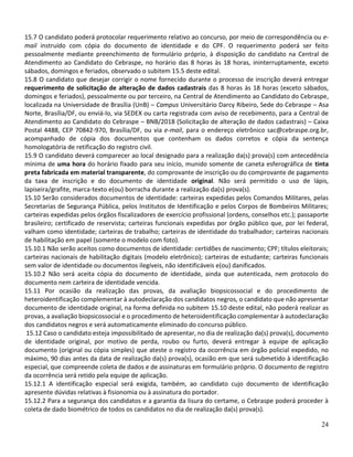 24
15.7 O candidato poderá protocolar requerimento relativo ao concurso, por meio de correspondência ou e-
mail instruído com cópia do documento de identidade e do CPF. O requerimento poderá ser feito
pessoalmente mediante preenchimento de formulário próprio, à disposição do candidato na Central de
Atendimento ao Candidato do Cebraspe, no horário das 8 horas às 18 horas, ininterruptamente, exceto
sábados, domingos e feriados, observado o subitem 15.5 deste edital.
15.8 O candidato que desejar corrigir o nome fornecido durante o processo de inscrição deverá entregar
requerimento de solicitação de alteração de dados cadastrais das 8 horas às 18 horas (exceto sábados,
domingos e feriados), pessoalmente ou por terceiro, na Central de Atendimento ao Candidato do Cebraspe,
localizada na Universidade de Brasília (UnB) – Campus Universitário Darcy Ribeiro, Sede do Cebraspe – Asa
Norte, Brasília/DF, ou enviá-lo, via SEDEX ou carta registrada com aviso de recebimento, para a Central de
Atendimento ao Candidato do Cebraspe – BNB/2018 (Solicitação de alteração de dados cadastrais) – Caixa
Postal 4488, CEP 70842-970, Brasília/DF, ou via e-mail, para o endereço eletrônico sac@cebraspe.org.br,
acompanhado de cópia dos documentos que contenham os dados corretos e cópia da sentença
homologatória de retificação do registro civil.
15.9 O candidato deverá comparecer ao local designado para a realização da(s) prova(s) com antecedência
mínima de uma hora do horário fixado para seu início, munido somente de caneta esferográfica de tinta
preta fabricada em material transparente, do comprovante de inscrição ou do comprovante de pagamento
da taxa de inscrição e do documento de identidade original. Não será permitido o uso de lápis,
lapiseira/grafite, marca-texto e(ou) borracha durante a realização da(s) prova(s).
15.10 Serão considerados documentos de identidade: carteiras expedidas pelos Comandos Militares, pelas
Secretarias de Segurança Pública, pelos Institutos de Identificação e pelos Corpos de Bombeiros Militares;
carteiras expedidas pelos órgãos fiscalizadores de exercício profissional (ordens, conselhos etc.); passaporte
brasileiro; certificado de reservista; carteiras funcionais expedidas por órgão público que, por lei federal,
valham como identidade; carteiras de trabalho; carteiras de identidade do trabalhador; carteiras nacionais
de habilitação em papel (somente o modelo com foto).
15.10.1 Não serão aceitos como documentos de identidade: certidões de nascimento; CPF; títulos eleitorais;
carteiras nacionais de habilitação digitais (modelo eletrônico); carteiras de estudante; carteiras funcionais
sem valor de identidade ou documentos ilegíveis, não identificáveis e(ou) danificados.
15.10.2 Não será aceita cópia do documento de identidade, ainda que autenticada, nem protocolo do
documento nem carteira de identidade vencida.
15.11 Por ocasião da realização das provas, da avaliação biopsicossocial e do procedimento de
heteroidentificação complementar à autodeclaração dos candidatos negros, o candidato que não apresentar
documento de identidade original, na forma definida no subitem 15.10 deste edital, não poderá realizar as
provas, a avaliação biopsicossocial e o procedimento de heteroidentificação complementar à autodeclaração
dos candidatos negros e será automaticamente eliminado do concurso público.
15.12 Caso o candidato esteja impossibilitado de apresentar, no dia de realização da(s) prova(s), documento
de identidade original, por motivo de perda, roubo ou furto, deverá entregar à equipe de aplicação
documento (original ou cópia simples) que ateste o registro da ocorrência em órgão policial expedido, no
máximo, 90 dias antes da data de realização da(s) prova(s), ocasião em que será submetido à identificação
especial, que compreende coleta de dados e de assinaturas em formulário próprio. O documento de registro
da ocorrência será retido pela equipe de aplicação.
15.12.1 A identificação especial será exigida, também, ao candidato cujo documento de identificação
apresente dúvidas relativas à fisionomia ou à assinatura do portador.
15.12.2 Para a segurança dos candidatos e a garantia da lisura do certame, o Cebraspe poderá proceder à
coleta de dado biométrico de todos os candidatos no dia de realização da(s) prova(s).
 