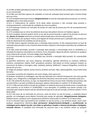 25
15.13 Não será(ão) aplicada(s) prova(s) em local, data ou horário diferentes dos predeterminados em edital
ou em comunicado.
15.14 Não será admitido ingresso de candidato no local de realização da(s) prova(s) após o horário fixado
para seu início.
15.15 O candidato deverá permanecer obrigatoriamente no local de realização da(s) prova(s) por, no mínimo,
uma hora após o início da(s) prova(s).
15.15.1 A inobservância do subitem 15.15 deste edital acarretará a não correção da(s) prova(s) e,
consequentemente, a eliminação do candidato do concurso público.
15.16 O Cebraspe manterá um marcador de tempo em cada sala de provas para fins de acompanhamento
pelos candidatos.
15.17 O candidato que se retirar do ambiente de provas não poderá retornar em hipótese alguma.
15.18 O candidato somente poderá retirar-se da sala de provas levando o caderno de prova(s) no decurso
dos últimos 15 minutos anteriores ao horário determinado para o término da(s) prova(s).
15.19 Não haverá, por qualquer motivo, prorrogação do tempo previsto para a aplicação da(s) prova(s) em
razão do afastamento de candidato da sala de provas.
15.20 Não haverá segunda chamada para a realização da(s) prova(s). O não comparecimento ao local de
realização da(s) prova(s) no dia e horários determinados implicará a eliminação automática do candidato do
concurso.
15.21 Não serão permitidas, durante a realização da(s) prova(s), a comunicação entre os candidatos e a
utilização de máquinas calculadoras ou similares, livros, anotações, réguas de cálculo, impressos ou qualquer
outro material de consulta, inclusive códigos e(ou) legislação.
15.22 Será eliminado do concurso o candidato que, durante a realização da(s) prova(s), for surpreendido
portando:
a) aparelhos eletrônicos, tais como máquinas calculadoras, agendas eletrônicas ou similares, telefones
celulares, smartphones, tablets, iPod®, gravadores, pendrive, mp3 player ou similar, qualquer receptor ou
transmissor de dados e mensagens, bipe, notebook, palmtop, Walkman®, máquina fotográfica, controle de
alarme de carro etc.;
b) relógio de qualquer espécie, óculos escuros, protetor auricular, lápis, lapiseira/grafite, marca-texto e(ou)
borracha;
c) quaisquer acessórios de chapelaria, tais como chapéu, boné, gorro etc.;
d) qualquer recipiente ou embalagem, que não seja fabricado com material transparente, tais como garrafa
de água, suco, refrigerante e embalagem de alimentos (biscoitos, barras de cereais, chocolate, balas etc.).
15.22.1 No ambiente de provas, ou seja, nas dependências físicas em que serão realizadas a(s) prova(s), não
será permitido o uso pelo candidato de quaisquer objetos relacionados no subitem 15.22 deste edital.
15.22.1.1 Não será permitida a entrada de candidatos no ambiente de provas portando armas, à exceção dos
casos previstos na Lei Federal nº 10.826/2003, e suas alterações. O candidato que estiver armado e for
amparado pela citada lei deverá solicitar atendimento especial no ato da inscrição, conforme subitem 7.4.9.5
deste edital.
15.22.2 Sob pena de ser eliminado do concurso, antes de entrar na sala de provas, o candidato deverá
guardar, em embalagem porta-objetos fornecida pela equipe de aplicação, obrigatoriamente desligados,
telefone celular e qualquer outro equipamento eletrônico relacionado no subitem 15.22 deste edital.
15.22.2.1 Durante toda a permanência do candidato na sala de provas, o seu telefone celular, assim como
qualquer equipamento eletrônico, deve permanecer obrigatoriamente desligado e acondicionado na
embalagem porta-objetos lacrada, com todos os aplicativos, funções e sistemas desativados e desligados,
incluindo alarmes. O candidato será eliminado do concurso caso o seu telefone celular ou qualquer
 