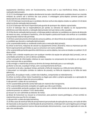 26
equipamento eletrônico entre em funcionamento, mesmo sem a sua interferência direta, durante a
realização da(s) prova(s).
15.22.2.2 A embalagem porta-objetos devidamente lacrada e identificada pelo candidato deverá ser mantida
embaixo da carteira até o término das suas provas. A embalagem porta-objetos somente poderá ser
deslacrada fora do ambiente de provas.
15.22.3 O Cebraspe recomenda que o candidato não leve nenhum dos objetos citados no subitem 15.22 deste
edital no dia de realização da(s) prova(s).
15.22.4 O Cebraspe não ficará responsável pela guarda de quaisquer dos objetos supracitados.
15.22.5 O Cebraspe não se responsabilizará por perdas ou extravios de objetos ou de equipamentos
eletrônicos ocorridos durante a realização da(s) prova(s) nem por danos a eles causados.
15.23 No dia de realização da(s) prova(s), o Cebraspe poderá submeter os candidatos ao sistema de detecção
de metal nas salas, corredores e banheiros, a fim de impedir a prática de fraude e de verificar se o candidato
está portando material não permitido.
15.24 Será automaticamente eliminado do concurso público, em decorrência da anulação de sua(s) prova(s),
o candidato que durante a realização da(s) prova(s):
a) for surpreendido dando ou recebendo auxílio para a execução da(s) prova(s);
b) utilizar-se de livros, máquinas de calcular ou equipamento similar, dicionário, notas ou impressos que não
forem expressamente permitidos ou que se comunicar com outro candidato;
c) for surpreendido portando aparelhos eletrônicos ou outros objetos, tais como os listados no subitem 15.22
deste edital;
d) faltar com o devido respeito para com qualquer membro da equipe de aplicação da(s) prova(s), com as
autoridades presentes ou com os demais candidatos;
e) fizer anotação de informações relativas às suas respostas no comprovante de inscrição ou em qualquer
outro meio que não os permitidos;
f) não entregar o material das provas ao término do tempo destinado para a sua realização;
g) afastar-se da sala, a qualquer tempo, sem o acompanhamento de fiscal;
h) ausentar-se da sala, a qualquer tempo, portando a folha de respostas ou a folha de texto definitivo;
i) descumprir as instruções contidas no caderno de prova(s), na folha de respostas ou na folha de texto
definitivo;
j) perturbar, de qualquer modo, a ordem dos trabalhos, comportando-se indevidamente;
k) utilizar ou tentar utilizar meios fraudulentos ou ilegais para obter a própria aprovação ou a aprovação de
terceiros em qualquer etapa do concurso público;
l) não permitir a coleta de sua assinatura;
m) for surpreendido portando caneta fabricada em material não transparente;
n) for surpreendido portando anotações em papéis que não os permitidos;
o) for surpreendido portando qualquer tipo de arma sem o devido deferimento de atendimento especial,
conforme previsto no subitem 7.4.9.5 deste edital;
p) recusar-se a ser submetido ao detector de metal;
q) deixar de transcrever ou recusar-se a transcrever, para posterior exame grafológico, a frase contida no
material de prova que lhe for entregue;
r) não permitir a coleta de dado biométrico.
15.25 Nos casos de eventual falta de prova/material personalizado de aplicação de provas, em razão de falha
de impressão ou de equívoco na distribuição de prova/material, o Cebraspe tem a prerrogativa para entregar
ao candidato prova/material reserva não personalizado eletronicamente, o que será registrado em atas de
sala e de coordenação.
 