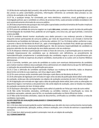 27
15.26 No dia de realização da(s) prova(s), não serão fornecidas, por qualquer membro da equipe de aplicação
das provas ou pelas autoridades presentes, informações referentes ao conteúdo da(s) prova(s) ou aos
critérios de avaliação e de classificação.
15.27 Se, a qualquer tempo, for constatado, por meio eletrônico, estatístico, visual, grafológico ou por
investigação policial, que o candidato se utilizou de processo ilícito, sua(s) prova(s) será(ão) anulada(s) e ele
será automaticamente eliminado do concurso público.
15.28 O descumprimento de quaisquer das instruções supracitadas constituirá tentativa de fraude e implicará
a eliminação do candidato do concurso.
15.29 O prazo de validade do concurso esgotar-se-á após dois anos, contados a partir da data de publicação
da homologação do resultado final, podendo ser prorrogado, uma única vez, por igual período, a exclusivo
critério do BNB.
15.30 O candidato deverá manter atualizados seus dados pessoais e seu endereço perante o Cebraspe
enquanto estiver participando do concurso público, por meio de requerimento a ser enviado à Central de
Atendimento ao Candidato do Cebraspe, na forma dos subitens 15.7 ou 15.8 deste edital, conforme o caso,
e perante o Banco do Nordeste do Brasil S.A., após a homologação do resultado final, desde que aprovado,
pelo endereço eletrônico relacionamento@bnb.gov.br. São de exclusiva responsabilidade do candidato os
prejuízos advindos da não atualização de seus dados pessoais e de seu endereço.
15.31 As despesas relativas à participação em todas as fases do concurso, à apresentação para os exames da
avaliação biopsicossocial dos candidatos que se declararem com deficiência, ao procedimento de
heteroidentificação complementar à autodeclaração dos candidatos negros e para os procedimentos pré-
admissionais correrão às expensas do próprio candidato, excetuando-se os custos com os Exames Médicos
Admissionais.
15.31.1 Correrão, também, por conta do candidato os custos com eventuais deslocamentos do candidato
para realizar exames médicos e(ou) avaliação clínica admissionais em cidade diversa da que for definida para
a realização dos procedimentos de qualificação para posse.
15.31.2 Caso a admissão do candidato aprovado implique sua mudança de domicílio, todas as despesas
decorrentes correrão às suas expensas, sem ônus algum para o BNB.
15.32 Os casos omissos serão resolvidos pelo Cebraspe e pelo Banco do Nordeste do Brasil S.A.
15.33 As alterações de legislação com entrada em vigor antes da data de publicação deste edital serão objeto
de avaliação, ainda que não contempladas nos objetos de avaliação constantes do item 17 deste edital.
15.34 A legislação com entrada em vigor após a data de publicação deste edital, bem como as alterações em
dispositivos legais e normativos a ele posteriores não serão objeto de avaliação, salvo se listadas nos objetos
de avaliação constantes do item 16 deste edital.
15.35 Quaisquer alterações nas regras fixadas neste edital só poderão ser feitas por meio de outro edital.
15.36 Não serão fornecidos atestados, certificados ou certidões relativos à classificação ou notas de
candidatos aprovados, valendo, para tal fim, os resultados publicados no Diário Oficial da União.
15.37 Não serão fornecidos atestados, cópias de documentos, certificados ou certidões relativos a notas de
candidatos reprovados.
16 DOS OBJETOS DE AVALIAÇÃO (HABILIDADES E CONHECIMENTOS)
16.1 HABILIDADES
16.1.1 Os itens da(s) prova(s) poderão avaliar habilidades que vão além do mero conhecimento memorizado,
abrangendo compreensão, aplicação, análise, síntese e avaliação, com o intuito de valorizar a capacidade de
raciocínio.
16.1.2 Cada item da(s) prova(s) poderá contemplar mais de um objeto de avaliação.
16.2 CONHECIMENTOS
 