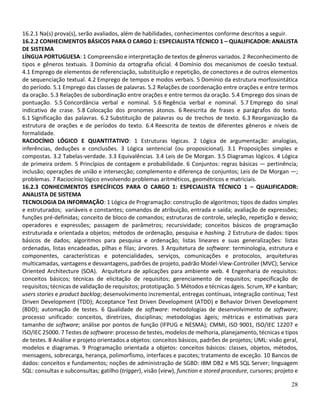 28
16.2.1 Na(s) prova(s), serão avaliados, além de habilidades, conhecimentos conforme descritos a seguir.
16.2.2 CONHECIMENTOS BÁSICOS PARA O CARGO 1: ESPECIALISTA TÉCNICO 1 – QUALIFICADOR: ANALISTA
DE SISTEMA
LÍNGUA PORTUGUESA: 1 Compreensão e interpretação de textos de gêneros variados. 2 Reconhecimento de
tipos e gêneros textuais. 3 Domínio da ortografia oficial. 4 Domínio dos mecanismos de coesão textual.
4.1 Emprego de elementos de referenciação, substituição e repetição, de conectores e de outros elementos
de sequenciação textual. 4.2 Emprego de tempos e modos verbais. 5 Domínio da estrutura morfossintática
do período. 5.1 Emprego das classes de palavras. 5.2 Relações de coordenação entre orações e entre termos
da oração. 5.3 Relações de subordinação entre orações e entre termos da oração. 5.4 Emprego dos sinais de
pontuação. 5.5 Concordância verbal e nominal. 5.6 Regência verbal e nominal. 5.7 Emprego do sinal
indicativo de crase. 5.8 Colocação dos pronomes átonos. 6 Reescrita de frases e parágrafos do texto.
6.1 Significação das palavras. 6.2 Substituição de palavras ou de trechos de texto. 6.3 Reorganização da
estrutura de orações e de períodos do texto. 6.4 Reescrita de textos de diferentes gêneros e níveis de
formalidade.
RACIOCÍNIO LÓGICO E QUANTITATIVO: 1 Estruturas lógicas. 2 Lógica de argumentação: analogias,
inferências, deduções e conclusões. 3 Lógica sentencial (ou proposicional). 3.1 Proposições simples e
compostas. 3.2 Tabelas-verdade. 3.3 Equivalências. 3.4 Leis de De Morgan. 3.5 Diagramas lógicos. 4 Lógica
de primeira ordem. 5 Princípios de contagem e probabilidade. 6 Conjuntos: regras básicas — pertinência;
inclusão; operações de união e intersecção; complemento e diferença de conjuntos; Leis de De Morgan —;
problemas. 7 Raciocínio lógico envolvendo problemas aritméticos, geométricos e matriciais.
16.2.3 CONHECIMENTOS ESPECÍFICOS PARA O CARGO 1: ESPECIALISTA TÉCNICO 1 – QUALIFICADOR:
ANALISTA DE SISTEMA
TECNOLOGIA DA INFORMAÇÃO: 1 Lógica de Programação: construção de algoritmos; tipos de dados simples
e estruturados; variáveis e constantes; comandos de atribuição, entrada e saída; avaliação de expressões;
funções pré-definidas; conceito de bloco de comandos; estruturas de controle, seleção, repetição e desvio;
operadores e expressões; passagem de parâmetros; recursividade; conceitos básicos de programação
estruturada e orientada a objetos; métodos de ordenação, pesquisa e hashing. 2 Estrutura de dados: tipos
básicos de dados; algoritmos para pesquisa e ordenação; listas lineares e suas generalizações: listas
ordenadas, listas encadeadas, pilhas e filas; árvores. 3 Arquitetura de software: terminologia, estrutura e
componentes, características e potencialidades, serviços, comunicações e protocolos, arquiteturas
multicamadas, vantagens e desvantagens, padrões de projeto, padrão Model-View-Controller (MVC); Service
Oriented Architecture (SOA). Arquitetura de aplicações para ambiente web. 4 Engenharia de requisitos:
conceitos básicos; técnicas de elicitação de requisitos; gerenciamento de requisitos; especificação de
requisitos; técnicas de validação de requisitos; prototipação. 5 Métodos e técnicas ágeis. Scrum, XP e kanban;
users stories e product backlog; desenvolvimento incremental, entregas contínuas, integração contínua; Test
Driven Development (TDD); Acceptance Test Driven Development (ATDD) e Behavior Driven Development
(BDD); automação de testes. 6 Qualidade de software: metodologias de desenvolvimento de software;
processo unificado: conceitos, diretrizes, disciplinas; metodologias ágeis; métricas e estimativas para
tamanho de software; análise por pontos de função (IFPUG e NESMA); CMMI, ISO 9001, ISO/IEC 12207 e
ISO/IEC 25000. 7 Testes de software: processo de testes, modelos de melhoria, planejamento, técnicas e tipos
de testes. 8 Análise e projeto orientados a objetos: conceitos básicos, padrões de projetos; UML: visão geral,
modelos e diagramas. 9 Programação orientada a objetos: conceitos básicos: classes, objetos, métodos,
mensagens, sobrecarga, herança, polimorfismo, interfaces e pacotes; tratamento de exceção. 10 Bancos de
dados: conceitos e fundamentos; noções de administração de SGBD: IBM DB2 e MS SQL Server; linguagem
SQL: consultas e subconsultas; gatilho (trigger), visão (view), function e stored procedure, cursores; projeto e
 