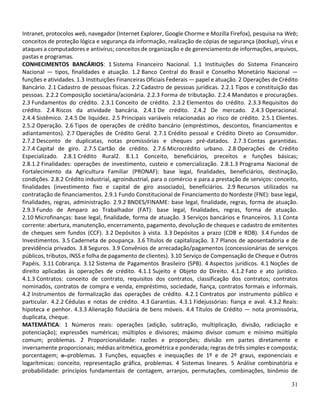 31
Intranet, protocolos web, navegador (Internet Explorer, Google Chorme e Mozilla Firefox), pesquisa na Web;
conceitos de proteção lógica e segurança da informação, realização de cópias de segurança (backup), vírus e
ataques a computadores e antivírus; conceitos de organização e de gerenciamento de informações, arquivos,
pastas e programas.
CONHECIMENTOS BANCÁRIOS: 1 Sistema Financeiro Nacional. 1.1 Instituições do Sistema Financeiro
Nacional — tipos, finalidades e atuação. 1.2 Banco Central do Brasil e Conselho Monetário Nacional —
funções e atividades. 1.3 Instituições Financeiras Oficiais Federais — papel e atuação. 2 Operações de Crédito
Bancário. 2.1 Cadastro de pessoas físicas. 2.2 Cadastro de pessoas jurídicas. 2.2.1 Tipos e constituição das
pessoas. 2.2.2 Composição societária/acionária. 2.2.3 Forma de tributação. 2.2.4 Mandatos e procurações.
2.3 Fundamentos do crédito. 2.3.1 Conceito de crédito. 2.3.2 Elementos do crédito. 2.3.3 Requisitos do
crédito. 2.4 Riscos da atividade bancária. 2.4.1 De crédito. 2.4.2 De mercado. 2.4.3 Operacional.
2.4.4 Sistêmico. 2.4.5 De liquidez. 2.5 Principais variáveis relacionadas ao risco de crédito. 2.5.1 Clientes.
2.5.2 Operação. 2.6 Tipos de operações de crédito bancário (empréstimos, descontos, financiamentos e
adiantamentos). 2.7 Operações de Crédito Geral. 2.7.1 Crédito pessoal e Crédito Direto ao Consumidor.
2.7.2 Desconto de duplicatas, notas promissórias e cheques pré-datados. 2.7.3 Contas garantidas.
2.7.4 Capital de giro. 2.7.5 Cartão de crédito. 2.7.6 Microcrédito urbano. 2.8 Operações de Crédito
Especializado. 2.8.1 Crédito Rural2. 8.1.1 Conceito, beneficiários, preceitos e funções básicas;
2.8.1.2 Finalidades: operações de investimento, custeio e comercialização. 2.8.1.3 Programa Nacional de
Fortalecimento da Agricultura Familiar (PRONAF): base legal, finalidades, beneficiários, destinação,
condições. 2.8.2 Crédito industrial, agroindustrial, para o comércio e para a prestação de serviços: conceito,
finalidades (investimento fixo e capital de giro associado), beneficiários. 2.9 Recursos utilizados na
contratação de financiamentos. 2.9.1 Fundo Constitucional de Financiamento do Nordeste (FNE): base legal,
finalidades, regras, administração. 2.9.2 BNDES/FINAME: base legal, finalidade, regras, forma de atuação.
2.9.3 Fundo de Amparo ao Trabalhador (FAT): base legal, finalidades, regras, forma de atuação.
2.10 Microfinanças: base legal, finalidade, forma de atuação. 3 Serviços bancários e financeiros. 3.1 Conta
corrente: abertura, manutenção, encerramento, pagamento, devolução de cheques e cadastro de emitentes
de cheques sem fundos (CCF). 3.2 Depósitos à vista. 3.3 Depósitos a prazo (CDB e RDB). 3.4 Fundos de
Investimentos. 3.5 Caderneta de poupança. 3.6 Títulos de capitalização. 3.7 Planos de aposentadoria e de
previdência privados. 3.8 Seguros. 3.9 Convênios de arrecadação/pagamentos (concessionárias de serviços
públicos, tributos, INSS e folha de pagamento de clientes). 3.10 Serviço de Compensação de Cheque e Outros
Papéis. 3.11 Cobrança. 3.12 Sistema de Pagamentos Brasileiro (SPB). 4 Aspectos jurídicos. 4.1 Noções de
direito aplicadas às operações de crédito. 4.1.1 Sujeito e Objeto do Direito. 4.1.2 Fato e ato jurídico.
4.1.3 Contratos: conceito de contrato, requisitos dos contratos, classificação dos contratos; contratos
nominados, contratos de compra e venda, empréstimo, sociedade, fiança, contratos formais e informais.
4.2 Instrumentos de formalização das operações de crédito. 4.2.1 Contratos por instrumento público e
particular. 4.2.2 Cédulas e notas de crédito. 4.3 Garantias. 4.3.1 Fidejussórias: fiança e aval. 4.3.2 Reais:
hipoteca e penhor. 4.3.3 Alienação fiduciária de bens móveis. 4.4 Títulos de Crédito — nota promissória,
duplicata, cheque.
MATEMÁTICA: 1 Números reais: operações (adição, subtração, multiplicação, divisão, radiciação e
potenciação); expressões numéricas; múltiplos e divisores; máximo divisor comum e mínimo múltiplo
comum; problemas. 2 Proporcionalidade: razões e proporções; divisão em partes diretamente e
inversamente proporcionais; médias aritmética, geométrica e ponderada; regras de três simples e composta;
porcentagem; e problemas. 3 Funções, equações e inequações de 1º e de 2º graus, exponenciais e
logarítmicas: conceito, representação gráfica, problemas. 4 Sistemas lineares. 5 Análise combinatória e
probabilidade: princípios fundamentais de contagem, arranjos, permutações, combinações, binômio de
 