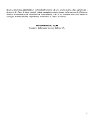 32
Newton, cálculo de probabilidades. 6 Matemática financeira. 6.1 Juros simples e compostos: capitalização e
descontos. 6.2 Taxas de juros: nominal, efetiva, equivalentes, proporcionais, real e aparente. 6.3 Planos ou
sistemas de amortização de empréstimos e financiamentos. 6.4 Cálculo financeiro: custo real efetivo de
operações de financiamento, empréstimo e investimento. 6.5 Taxas de retorno.
ROMILDO CARNEIRO ROLIM
Presidente do Banco do Nordeste do Brasil S.A.
 