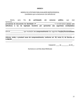 35
ANEXO II
MODELO DE ATESTADO PARA AVALIAÇÃO BIOPSICOSSOCIAL
(candidatos que se declararam com deficiência)
Atesto, para fins de participação em concurso público, que o(a)
Senhor(a)____________________________________________________________________________,
portador(a) do documento de identidade nº ______________________, é considerado(a) pessoa com
deficiência à luz da legislação brasileira por apresentar a(s) seguinte(s) condição(ões)
________________________________________________________________________________________
____________________________________________________________________________________,
CID-10 ________________, que resulta(m) no comprometimento das seguintes funções/funcionalidades
________________________________________________________________________________________
____________________________________________________________________________________.
Informo, ainda, a provável causa do comprometimento, conforme art. 39, inciso IV, do Decreto nº
3.298/99:________________________________________________________________________________
_____________________________________________________________________________________.
Cidade/UF, ____ de _________ de 20__.
Assinatura e carimbo do(a) Médico(a)
 