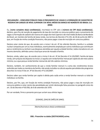 36
ANEXO III
DECLARAÇÃO – CONCURSO PÚBLICO PARA O PROVIMENTO DE VAGAS E A FORMAÇÃO DE CADASTRO DE
RESERVA EM CARGOS DE NÍVEL SUPERIOR E DE NÍVEL MÉDIO DO BANCO DO NORDESTE DO BRASIL S.A.
(BNB)
Eu, [nome completo do(a) candidato(a)], inscrito(a) no CPF sob o [número do CPF do(a) candidato(a)],
declaro, para fins de isenção de pagamento de taxa de inscrição no concurso público para o provimento de
vagas e a formação de cadastro de reserva em cargos de nível superior e de nível médio do Banco do Nordeste
do Brasil, ser membro de família de baixa renda, nos termos do Decreto nº 6.135, de 26 de junho de 2007 e
que, em função de minha condição financeira, não posso pagar a taxa de inscrição em concurso público.
Declaro estar ciente de que, de acordo com o inciso I do art. 4º do referido Decreto, família é a unidade
nuclear composta por um ou mais indivíduos, eventualmente ampliada por outros indivíduos que contribuam
para o rendimento ou tenham suas despesas atendidas por aquela unidade familiar, todos moradores em um
mesmo domicílio, definido como o local que serve de moradia à família.
Declaro, ainda, saber que, de acordo com o inciso II do art. 4º do Decreto nº 6.135/2007, família de baixa
renda, sem prejuízo do disposto no inciso I, é aquela com renda familiar mensal per capita de até meio salário
mínimo; ou a que possua renda familiar mensal de até três salários mínimos.
Declaro, também, ter conhecimento de que a renda familiar mensal é a soma dos rendimentos brutos
auferidos por todos os membros da família, não sendo incluídos no cálculo aqueles percebidos dos programas
descritos no inciso IV do art. 4º do Decreto nº 6.135/2007.
Declaro saber que renda familiar per capita é obtida pela razão entre a renda familiar mensal e o total de
indivíduos na família.
Declaro, por fim, que, em função de minha condição financeira, não posso pagar a taxa de inscrição em
concurso público e estar ciente das penalidades por emitir declaração falsa previstas no parágrafo único do
art. 10 do Decreto nº 83.936, de 6 de setembro de 1979.
Por ser verdade, firmo o presente para que surtam seus efeitos legais.
[CIDADE], [DIA] DE [MÊS] DE [ANO].
__________________________________________________________
[Nome/Assinatura do(a) candidato(a)]
OBS.: Preencher os dados [DESTACADOS] acima.
 