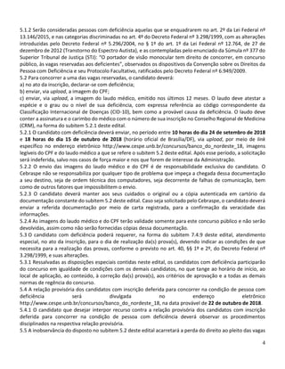 4
5.1.2 Serão consideradas pessoas com deficiência aquelas que se enquadrarem no art. 2º da Lei Federal nº
13.146/2015, e nas categorias discriminadas no art. 4º do Decreto Federal nº 3.298/1999, com as alterações
introduzidas pelo Decreto Federal nº 5.296/2004, no § 1º do art. 1º da Lei Federal nº 12.764, de 27 de
dezembro de 2012 (Transtorno do Espectro Autista), e as contempladas pelo enunciado da Súmula nº 377 do
Superior Tribunal de Justiça (STJ): “O portador de visão monocular tem direito de concorrer, em concurso
público, às vagas reservadas aos deficientes”, observados os dispositivos da Convenção sobre os Direitos da
Pessoa com Deficiência e seu Protocolo Facultativo, ratificados pelo Decreto Federal nº 6.949/2009.
5.2 Para concorrer a uma das vagas reservadas, o candidato deverá:
a) no ato da inscrição, declarar-se com deficiência;
b) enviar, via upload, a imagem do CPF;
c) enviar, via upload, a imagem do laudo médico, emitido nos últimos 12 meses. O laudo deve atestar a
espécie e o grau ou o nível de sua deficiência, com expressa referência ao código correspondente da
Classificação Internacional de Doenças (CID-10), bem como a provável causa da deficiência. O laudo deve
conter a assinatura e o carimbo do médico com o número de sua inscrição no Conselho Regional de Medicina
(CRM), na forma do subitem 5.2.1 deste edital.
5.2.1 O candidato com deficiência deverá enviar, no período entre 10 horas do dia 24 de setembro de 2018
e 18 horas do dia 15 de outubro de 2018 (horário oficial de Brasília/DF), via upload, por meio de link
específico no endereço eletrônico http://www.cespe.unb.br/concursos/banco_do_nordeste_18, imagens
legíveis do CPF e do laudo médico a que se refere o subitem 5.2 deste edital. Após esse período, a solicitação
será indeferida, salvo nos casos de força maior e nos que forem de interesse da Administração.
5.2.2 O envio das imagens do laudo médico e do CPF é de responsabilidade exclusiva do candidato. O
Cebraspe não se responsabiliza por qualquer tipo de problema que impeça a chegada dessa documentação
a seu destino, seja de ordem técnica dos computadores, seja decorrente de falhas de comunicação, bem
como de outros fatores que impossibilitem o envio.
5.2.3 O candidato deverá manter aos seus cuidados o original ou a cópia autenticada em cartório da
documentação constante do subitem 5.2 deste edital. Caso seja solicitado pelo Cebraspe, o candidato deverá
enviar a referida documentação por meio de carta registrada, para a confirmação da veracidade das
informações.
5.2.4 As imagens do laudo médico e do CPF terão validade somente para este concurso público e não serão
devolvidas, assim como não serão fornecidas cópias dessa documentação.
5.3 O candidato com deficiência poderá requerer, na forma do subitem 7.4.9 deste edital, atendimento
especial, no ato da inscrição, para o dia de realização da(s) prova(s), devendo indicar as condições de que
necessita para a realização das provas, conforme o previsto no art. 40, §§ 1º e 2º, do Decreto Federal nº
3.298/1999, e suas alterações.
5.3.1 Ressalvadas as disposições especiais contidas neste edital, os candidatos com deficiência participarão
do concurso em igualdade de condições com os demais candidatos, no que tange ao horário de início, ao
local de aplicação, ao conteúdo, à correção da(s) prova(s), aos critérios de aprovação e a todas as demais
normas de regência do concurso.
5.4 A relação provisória dos candidatos com inscrição deferida para concorrer na condição de pessoa com
deficiência será divulgada no endereço eletrônico
http://www.cespe.unb.br/concursos/banco_do_nordeste_18, na data provável de 22 de outubro de 2018.
5.4.1 O candidato que desejar interpor recurso contra a relação provisória dos candidatos com inscrição
deferida para concorrer na condição de pessoa com deficiência deverá observar os procedimentos
disciplinados na respectiva relação provisória.
5.5 A inobservância do disposto no subitem 5.2 deste edital acarretará a perda do direito ao pleito das vagas
 