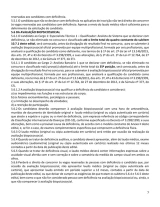5
reservadas aos candidatos com deficiência.
5.5.1 O candidato que não se declarar com deficiência no aplicativo de inscrição não terá direito de concorrer
às vagas reservadas aos candidatos com deficiência. Apenas o envio do laudo médico não é suficiente para o
deferimento da solicitação do candidato.
5.6 DA AVALIAÇÃO BIOPSICOSSOCIAL
5.6.1 O candidato ao Cargo 1: Especialista Técnico 1 – Qualificador: Analista de Sistema que se declarar com
deficiência, se não eliminado no concurso e classificado até o limite total do quadro constante do subitem
10.7.1 deste edital, será convocado, antes da divulgação do resultado final no concurso, para se submeter à
avaliação biopsicossocial oficial promovida por equipe multiprofissional, formada por seis profissionais, que
analisará a qualificação do candidato como deficiente, nos termos do § 1º do art. 2º da Lei nº 13.146/2015,
dos arts. 3º, 4º e 43 do Decreto nº 3.298/1999, e suas alterações, do § 1º do art. 1º da Lei nº 12.764, de 27
de dezembro de 2012, e da Súmula nº 377, do STJ.
5.6.1.1 O candidato ao Cargo 2: Analista Bancário 1 que se declarar com deficiência, se não eliminado no
concurso e classificado na(s) prova(s) objetiva(s) até o limite total da 35ª posição, será convocado, antes da
divulgação do resultado final no concurso, para se submeter à avaliação biopsicossocial oficial promovida por
equipe multiprofissional, formada por seis profissionais, que analisará a qualificação do candidato como
deficiente, nos termos do § 1º do art. 2º da Lei nº 13.146/2015, dos arts. 3º, 4º e 43 do Decreto nº 3.298/1999,
e suas alterações, do § 1º do art. 1º da Lei nº 12.764, de 27 de dezembro de 2012, e da Súmula nº 377, do
STJ.
5.6.1.2 A avaliação biopsicossocial visa qualificar a deficiência do candidato e considerará:
a) os impedimentos nas funções e nas estruturas do corpo;
b) os fatores socioambientais, psicológicos e pessoais;
c) a limitação no desempenho de atividades;
d) a restrição de participação.
5.6.2 Os candidatos deverão comparecer à avaliação biopsicossocial com uma hora de antecedência,
munidos de documento de identidade original e laudo médico (original ou cópia autenticada em cartório)
que ateste a espécie e o grau ou o nível de deficiência, com expressa referência ao código correspondente
da Classificação Internacional de Doenças (CID-10), conforme especificado no Decreto nº 3.298/1999, e suas
alterações, bem como a provável causa da deficiência, de acordo com o modelo constante do Anexo II deste
edital, e, se for o caso, de exames complementares específicos que comprovem a deficiência física.
5.6.3 O laudo médico (original ou cópia autenticada em cartório) será retido por ocasião da realização da
avaliação biopsicossocial.
5.6.4 Quando se tratar de deficiência auditiva, o candidato deverá apresentar, além do laudo médico, exame
audiométrico (audiometria) (original ou cópia autenticada em cartório) realizado nos últimos 12 meses
contados a partir da data de publicação deste edital.
5.6.5 Quando se tratar de deficiência visual, o laudo médico deverá conter informações expressas sobre a
acuidade visual aferida com e sem correção e sobre a somatória da medida do campo visual em ambos os
olhos.
5.6.6 Perderá o direito de concorrer às vagas reservadas às pessoas com deficiência o candidato que, por
ocasião da avaliação biopsicossocial, não apresentar laudo médico (original ou cópia autenticada em
cartório), que apresentar laudo emitido em período superior a 12 meses, contados a partir da data de
publicação deste edital, ou que deixar de cumprir as exigências de que tratam os subitens 5.6.4 e 5.6.5 deste
edital, bem como o que não for considerado pessoa com deficiência na avaliação biopsicossocial ou, ainda, o
que não comparecer à avaliação biopsicossocial.
 