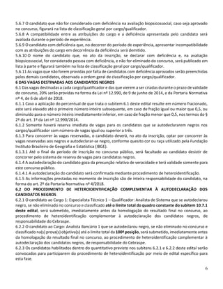 6
5.6.7 O candidato que não for considerado com deficiência na avaliação biopsicossocial, caso seja aprovado
no concurso, figurará na lista de classificação geral por cargo/qualificador.
5.6.8 A compatibilidade entre as atribuições do cargo e a deficiência apresentada pelo candidato será
avaliada durante o período de experiência.
5.6.9 O candidato com deficiência que, no decorrer do período de experiência, apresentar incompatibilidade
com as atribuições do cargo em decorrência da deficiência será demitido.
5.6.10 O nome do candidato que, no ato da inscrição, se declarar com deficiência e, na avaliação
biopsicossocial, for considerado pessoa com deficiência, e não for eliminado do concurso, será publicado em
lista à parte e figurará também na lista de classificação geral por cargo/qualificador.
5.6.11 As vagas que não forem providas por falta de candidatos com deficiência aprovados serão preenchidas
pelos demais candidatos, observada a ordem geral de classificação por cargo/qualificador.
6 DAS VAGAS DESTINADAS AOS CANDIDATOS NEGROS
6.1 Das vagas destinadas a cada cargo/qualificador e das que vierem a ser criadas durante o prazo de validade
do concurso, 20% serão providas na forma da Lei nº 12.990, de 9 de junho de 2014, e da Portaria Normativa
nº 4, de 6 de abril de 2018.
6.1.1 Caso a aplicação do percentual de que trata o subitem 6.1 deste edital resulte em número fracionado,
este será elevado até o primeiro número inteiro subsequente, em caso de fração igual ou maior que 0,5, ou
diminuído para o número inteiro imediatamente inferior, em caso de fração menor que 0,5, nos termos do §
2º do art. 1º da Lei nº 12.990/2014.
6.1.2 Somente haverá reserva imediata de vagas para os candidatos que se autodeclararem negros nos
cargos/qualificador com número de vagas igual ou superior a três.
6.1.3 Para concorrer às vagas reservadas, o candidato deverá, no ato da inscrição, optar por concorrer às
vagas reservadas aos negros e autodeclarar-se negro, conforme quesito cor ou raça utilizado pela Fundação
Instituto Brasileiro de Geografia e Estatística (IBGE).
6.1.3.1 Até o final do período de inscrição no concurso público, será facultado ao candidato desistir de
concorrer pelo sistema de reserva de vagas para candidatos negros.
6.1.4 A autodeclaração do candidato goza da presunção relativa de veracidade e terá validade somente para
este concurso público.
6.1.4.1 A autodeclaração do candidato será confirmada mediante procedimento de heteroidentificação.
6.1.5 As informações prestadas no momento de inscrição são de inteira responsabilidade do candidato, na
forma do art. 2º da Portaria Normativa nº 4/2018.
6.2 DO PROCEDIMENTO DE HETEROIDENTIFICAÇÃO COMPLEMENTAR À AUTODECLARAÇÃO DOS
CANDIDATOS NEGROS
6.2.1 O candidato ao Cargo 1: Especialista Técnico 1 – Qualificador: Analista de Sistema que se autodeclarou
negro, se não eliminado no concurso e classificado até o limite total do quadro constante do subitem 10.7.1
deste edital, será submetido, imediatamente antes da homologação do resultado final no concurso, ao
procedimento de heteroidentificação complementar à autodeclaração dos candidatos negros, de
responsabilidade do Cebraspe.
6.2.2 O candidato ao Cargo: Analista Bancário 1 que se autodeclarou negro, se não eliminado no concurso e
classificado na(s) prova(s) objetiva(s) até o limite total da 100ª posição, será submetido, imediatamente antes
da homologação do resultado final no concurso, ao procedimento de heteroidentificação complementar à
autodeclaração dos candidatos negros, de responsabilidade do Cebraspe.
6.2.3 Os candidatos habilitados dentro do quantitativo previsto nos subitens 6.2.1 e 6.2.2 deste edital serão
convocados para participarem do procedimento de heteroidentificação por meio de edital específico para
esta fase.
 