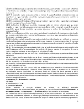 8
6.2.13 Os candidatos negros concorrerão concomitantemente às vagas reservadas a pessoas com deficiência,
se atenderem a essa condição, e às vagas destinadas à ampla concorrência, de acordo com a sua classificação
no concurso.
6.2.14 Os candidatos negros aprovados dentro do número de vagas oferecido à ampla concorrência não
preencherão as vagas reservadas a candidatos negros, sendo, dessa forma, automaticamente excluídos da
lista de candidatos negros aprovados.
6.2.15 Em caso de desistência de candidato negro aprovado em vaga reservada, a vaga será preenchida pelo
candidato negro posteriormente classificado.
6.2.16 Na hipótese de não haver candidatos negros aprovados em número suficiente para que sejam
ocupadas as vagas reservadas, as vagas remanescentes serão revertidas para ampla concorrência e serão
preenchidas pelos demais candidatos aprovados, observada a ordem de classificação geral por
cargo/qualificador.
6.2.17 A nomeação dos candidatos aprovados respeitará os critérios de alternância e de proporcionalidade,
que consideram a relação entre o número total de vagas e o número de vagas reservadas a candidatos com
deficiência e a candidatos negros.
6.2.18 O edital de resultado provisório no procedimento de heteroidentificação será publicado no endereço
eletrônico http://www.cespe.unb.br/concursos/banco_do_nordeste_18 e conterá a previsão de comissão
recursal, que será composta de três integrantes distintos dos membros da comissão de heteroidentificação,
nos termos do respectivo edital.
6.2.18.1 Os currículos dos integrantes da comissão recursal serão disponibilizados no endereço eletrônico
http://www.cespe.unb.br/concursos/banco_do_nordeste_18, durante o prazo de interposição de recurso
contra o resultado provisório no procedimento de heteroidentificação.
6.2.18.2 Em face de decisão que não confirmar a autodeclaração, terá interesse recursal o candidato por ela
prejudicado.
6.2.18.3 Em suas decisões, a comissão recursal deverá considerar a filmagem do procedimento para fins de
heteroidentificação, o parecer emitido pela comissão e o conteúdo do recurso elaborado pelo candidato.
6.2.18.4 Das decisões da comissão recursal não caberá recurso.
6.2.19 Demais informações a respeito do procedimento de heteroidentificação constarão de edital específico
de convocação para essa fase.
6.2.20 Em cada uma das fases do concurso, não serão computados, para efeito de preenchimento do
percentual de vagas reservadas a candidatos negros, nos termos da Lei nº 12.990/2014, os candidatos
autodeclarados negros classificados ou aprovados dentro do número de vagas oferecido a ampla
concorrência, sendo que esses candidatos constarão tanto da lista dos aprovados dentro do número de vagas
da ampla concorrência como também da lista dos aprovados para as vagas reservadas aos candidatos negros,
em todas as fases do concurso.
7 DAS INSCRIÇÕES NO CONCURSO PÚBLICO
7.1 TAXAS:
a) nível superior: R$ 67,00.
b) nível médio: R$ 59,00.
7.2 Será admitida a inscrição somente via internet, no endereço eletrônico
http://www.cespe.unb.br/concursos/banco_do_nordeste_18, solicitada no período entre 10 horas do dia 24
de setembro de 2018 e 18 horas do dia 15 de outubro de 2018 (horário oficial de Brasília/DF).
7.2.1 O Cebraspe não se responsabilizará por solicitação de inscrição não recebida por motivos de ordem
técnica dos computadores, de falhas de comunicação, de congestionamento das linhas de comunicação, por
erro ou atraso dos bancos ou entidades conveniadas no que se refere ao processamento do pagamento da
 