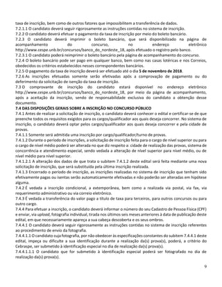 9
taxa de inscrição, bem como de outros fatores que impossibilitem a transferência de dados.
7.2.1.1 O candidato deverá seguir rigorosamente as instruções contidas no sistema de inscrição.
7.2.2 O candidato deverá efetuar o pagamento da taxa de inscrição por meio do boleto bancário.
7.2.3 O candidato deverá imprimir o boleto bancário, que será disponibilizado na página de
acompanhamento do concurso, no endereço eletrônico
http://www.cespe.unb.br/concursos/banco_do_nordeste_18, após efetuado o registro pelo banco.
7.2.3.1 O candidato poderá reimprimir o boleto bancário pela página de acompanhamento do concurso.
7.2.4 O boleto bancário pode ser pago em qualquer banco, bem como nas casas lotéricas e nos Correios,
obedecidos os critérios estabelecidos nesses correspondentes bancários.
7.2.5 O pagamento da taxa de inscrição deverá ser efetuado até o dia 5 de novembro de 2018.
7.2.6 As inscrições efetuadas somente serão efetivadas após a comprovação de pagamento ou do
deferimento da solicitação de isenção da taxa de inscrição.
7.3 O comprovante de inscrição do candidato estará disponível no endereço eletrônico
http://www.cespe.unb.br/concursos/banco_do_nordeste_18, por meio da página de acompanhamento,
após a aceitação da inscrição, sendo de responsabilidade exclusiva do candidato a obtenção desse
documento.
7.4 DAS DISPOSIÇÕES GERAIS SOBRE A INSCRIÇÃO NO CONCURSO PÚBLICO
7.4.1 Antes de realizar a solicitação de inscrição, o candidato deverá conhecer o edital e certificar-se de que
preenche todos os requisitos exigidos para os cargos/qualificador aos quais deseja concorrer. No sistema de
inscrição, o candidato deverá optar pelos cargos/qualificador aos quais deseja concorrer e pela cidade de
provas.
7.4.1.1 Somente será admitida uma inscrição por cargo/qualificador/turno de provas.
7.4.1.2 Durante o período de inscrições, a solicitação de inscrição feita para o cargo de nível superior ou para
o cargo de nível médio poderá ser alterada no que diz respeito a: cidade de realização das provas, sistema de
concorrência e atendimento especial, sendo vedada a alteração de nível superior para nível médio, ou de
nível médio para nível superior.
7.4.1.2.1 A alteração dos dados de que trata o subitem 7.4.1.2 deste edital será feita mediante uma nova
solicitação de inscrição, que será substituída pela última inscrição realizada.
7.4.1.3 Encerrado o período de inscrição, as inscrições realizadas no sistema de inscrição que tenham sido
efetivamente pagas ou isentas serão automaticamente efetivadas e não poderão ser alteradas em hipótese
alguma.
7.4.2 É vedada a inscrição condicional, a extemporânea, bem como a realizada via postal, via fax, via
requerimento administrativo ou via correio eletrônico.
7.4.3 É vedada a transferência do valor pago a título de taxa para terceiros, para outros concursos ou para
outro cargo.
7.4.4 Para efetuar a inscrição, o candidato deverá informar o número do seu Cadastro de Pessoa Física (CPF)
e enviar, via upload, fotografia individual, tirada nos últimos seis meses anteriores à data de publicação deste
edital, em que necessariamente apareça a sua cabeça descoberta e os seus ombros.
7.4.4.1 O candidato deverá seguir rigorosamente as instruções contidas no sistema de inscrição referentes
ao procedimento de envio da fotografia.
7.4.4.1.1 O candidato cuja fotografia, por não obedecer às especificações constantes do subitem 7.4.4.1 deste
edital, impeça ou dificulte a sua identificação durante a realização da(s) prova(s), poderá, a critério do
Cebraspe, ser submetido à identificação especial no dia de realização da(s) prova(s).
7.4.4.1.1.1 O candidato que for submetido à identificação especial poderá ser fotografado no dia de
realização da(s) prova(s).
 