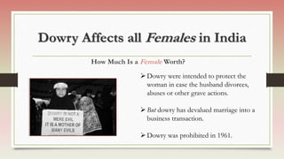 Dowry Affects all Females in India
Dowry were intended to protect the
woman in case the husband divorces,
abuses or other grave actions.
But dowry has devalued marriage into a
business transaction.
Dowry was prohibited in 1961.
How Much Is a Female Worth?
 