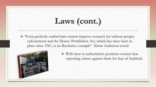 Laws (cont.)
“Even perfectly crafted laws cannot improve women’s lot without proper
enforcement and the Dowry Prohibition Act, which has since been in
place since 1961, is an illustrative example” Siwan Anderson noted.
 With men in authoritative positions women fear
reporting crimes against them for fear of backlash.
 