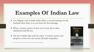 Examples Of Indian Law
 Goa Polygamy a law in India which allows a second marriage for the
husband when there is no son from the first marriage.
 When a woman cannot or does not b a boy she is often
abandoned and divorce.
 The law in India sides with the males. A woman cannot own
property or have her own money (Gender Inequality).
 http://www.thehindu.com/multimedia/dynamic/00862/13OEB_HINDUISM_JPG_862662e.jpg
 