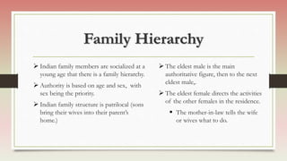 Family Hierarchy
 Indian family members are socialized at a
young age that there is a family hierarchy.
 Authority is based on age and sex, with
sex being the priority.
 Indian family structure is patrilocal (sons
bring their wives into their parent’s
home.)
 The eldest male is the main
authoritative figure, then to the next
eldest male,.
 The eldest female directs the activities
of the other females in the residence.
 The mother-in-law tells the wife
or wives what to do.
 