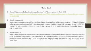 Works Cited
1. Coastal Digest.com. Indian Muslims urged to shun 'evil' dowry system. 13 April 2014.
http://www.coastaldigest.com/index.php/middle-east/57053-indian-muslims-urged-to-shun-evil-dowry-system.
12 April 2012.
2. Google Images. n.d.
https://www.google.com/search?newwindow=1&site=imghp&tbm=isch&source=hp&biw=1304&bih=683&q=
india+women+holding+equal%3F+signs&oq=india+women+holding+equal%3F+signs&gs_l=img.3...1737.929
9.0.9383.32.14.0.18.0.0.202.1722.2j11j1.14.0....0...1ac.1.40.img..21.1. 12 April 2014. Oxford English Dictionary.
n.d. 12 April 2014.
3. Stop Sexism. n.d.
https://www.google.com/url?sa=i&rct=j&q=&esrc=s&source=images&cd=&cad=rja&uact=8&docid=da2uEu
OFpCeyM&tbnid=brg2NKauZGCbQM:&ved=0CAUQjRw&url=http%3A%2F%2Fwww.123rf.com%2Fstock-
photo%2Fsexism.html&ei=74tJU_7vNOGNygHgt4HYCw&psig=AFQjCNGlNtzc1dD3hqGwYNQ2cg_W. 12
April 2014.
 