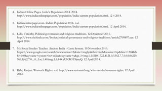4. Indian Online Pages. India's Population 2014. 2014.
http://www.indiaonlinepages.com/population/india-current-population.html. 12 4 2014.
5. Indianonlinepages.com. India's Population 2014. n.d.
http://www.indiaonlinepages.com/population/india-current-population.html. 12 April 2014.
6. Lubi, Timothy. Political governance and religious traditions. 12 December 2011.
http://www.thehindu.com/books/political-governance-and-religious-traditions/article2709897.ece. 12
April 2014.
7. My Social Studies Teacher. Ancient India - Caste System. 10 November 2010.
https://www.google.com/search?newwindow=1&site=imghp&tbm=isch&source=hp&biw=1304&bi
h=640&q=caste+system+in+india&oq=caste+s&gs_l=img.1.1.0l10.1722.4121.0.5342.7.7.0.0.0.0.229.
969.1j4j2.7.0....0...1ac.1.40.img..1.6.844.cUKRGP3jmyQ. 12 April 2014.
8. Rahi, Ranjan. Women's Rights. n.d. http://www.actionaid.org/what-we-do/womens-rights. 12 April
2012.
 
