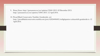 9. Penza News. http://penzanews.ru/en/opinion/53041-2013. 02 December 2013.
http://penzanews.ru/en/opinion/53041-2013. 12 April 2014.
10. Proud Black Conservative Tumbler. Gendercide. n.d.
http://proudblackconservative.tumblr.com/post/62024496005/twilightpatriot-cultureshift-gendercide-is. 12
April 2014.
 